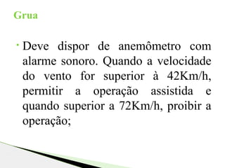 • Deve dispor de anemômetro com
alarme sonoro. Quando a velocidade
do vento for superior à 42Km/h,
permitir a operação assistida e
quando superior a 72Km/h, proibir a
operação;
Grua
 