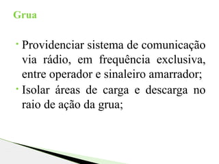 • Providenciar sistema de comunicação
via rádio, em frequência exclusiva,
entre operador e sinaleiro amarrador;
• Isolar áreas de carga e descarga no
raio de ação da grua;
Grua
 