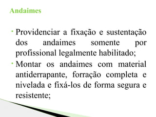 • Providenciar a fixação e sustentação
dos andaimes somente por
profissional legalmente habilitado;
• Montar os andaimes com material
antiderrapante, forração completa e
nivelada e fixá-los de forma segura e
resistente;
Andaimes
 