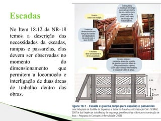Escadas
No Item 18.12 da NR-18
temos a descrição das
necessidades da escadas,
rampas e passarelas, elas
devem ser observadas no
momento do
dimensionamento que
permitem a locomoção e
interligação de duas áreas
de trabalho dentro das
obras.
 