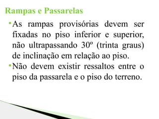 Rampas e Passarelas
•As rampas provisórias devem ser
fixadas no piso inferior e superior,
não ultrapassando 30º (trinta graus)
de inclinação em relação ao piso.
•Não devem existir ressaltos entre o
piso da passarela e o piso do terreno.
 