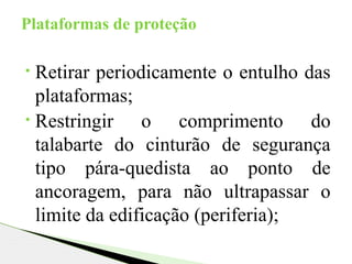 • Retirar periodicamente o entulho das
plataformas;
• Restringir o comprimento do
talabarte do cinturão de segurança
tipo pára-quedista ao ponto de
ancoragem, para não ultrapassar o
limite da edificação (periferia);
Plataformas de proteção
 