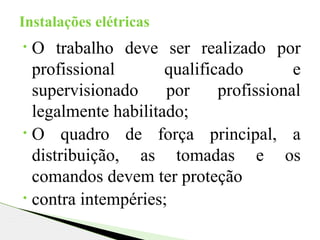• O trabalho deve ser realizado por
profissional qualificado e
supervisionado por profissional
legalmente habilitado;
• O quadro de força principal, a
distribuição, as tomadas e os
comandos devem ter proteção
• contra intempéries;
Instalações elétricas
 