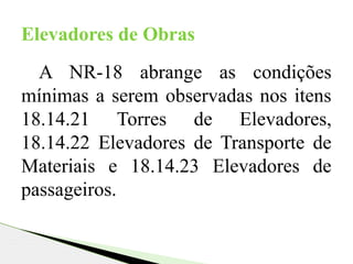 A NR-18 abrange as condições
mínimas a serem observadas nos itens
18.14.21 Torres de Elevadores,
18.14.22 Elevadores de Transporte de
Materiais e 18.14.23 Elevadores de
passageiros.
Elevadores de Obras
 