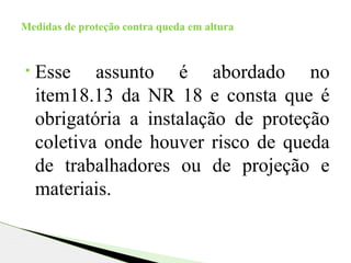 • Esse assunto é abordado no
item18.13 da NR 18 e consta que é
obrigatória a instalação de proteção
coletiva onde houver risco de queda
de trabalhadores ou de projeção e
materiais.
Medidas de proteção contra queda em altura
 