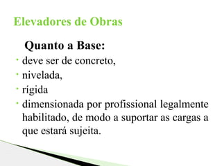 Quanto a Base:
• deve ser de concreto,
• nivelada,
• rígida
• dimensionada por profissional legalmente
habilitado, de modo a suportar as cargas a
que estará sujeita.
Elevadores de Obras
 