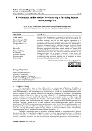 Bulletin of Electrical Engineering and Informatics
Vol. 10, No.6, December 2021, pp. 3156~3166
ISSN: 2302-9285, DOI: 10.11591/eei.v10i6.3182 3156
Journal homepage: http://beei.org
E-commerce online review for detecting influencing factors
users perception
Irvan Krisna Arsad, Djoko Budiyanto Setyohadi, Paulus Mudjihartono
Informatics Department, Universitas Atma Jaya Yogyakarta, Yogyakarta, Indonesia
Article Info ABSTRACT
Article history:
Received Aug 3, 2020
Revised May 4, 2021
Accepted Oct 24, 2021
To date, online shopping using e-commerce services becomes a trend. The
emergence of e-commerce truly helps people to shop more effectively and
efficiently. However, there are still some problems encountered in e-
commerce, especially from the user perspective. This research aims to explore
user review data, particularly on factors that influence user perception of e-
commerce applications, classify, and identify potential solutions to finding
problems in e-commerce applications. Data is grabbed using web scraping
techniques and classified using proper machine learning, i.e., support vector
machine (SVM). Text associations and fishbone analysis are performed based
on the classified user review data. The results of this study show that the user
satisfaction problem can be captured. Furthermore, various services that
should be provided as a potential solution to experienced customers' problems
or application users' perception problems can be generated. A detailed
discussion of these findings is available in this article.
Keywords:
Digital marketing
E-commerce
Sentiment analysis
Text association
Text mining
This is an open access article under the CC BY-SA license.
Corresponding Author:
Djoko Budiyanto Setyohadi
Informatics Department
Universitas Atma Jaya Yogyakarta
Jl. Babarsari 43 Yogyakarta 55281, Indonesia
Email: djoko.budiyanto@uajy.ac.id
1. INTRODUCTION
The internet allows users to make online reviews on various types of platforms. In addition to
sharing personal experiences, users also show their emotions or feelings in user-generated content (UGC),
such as user reviews [1]. The sentiment polarity in online reviews reflects user perceptions about the various
services available [2]. Also, potential customers who read online reviews can be significantly affected by the
sentiment polarity of the reviews listed in the review column [3], [4]. It indicates that users' positive and
negative sentiment comments significantly affect other users choosing the service or product sought [5].
Electronic commerce (e-commerce) has become a new trend in online shopping [6]. On e-commerce
platforms, reviews allow users to evaluate and compare other alternatives before making more advanced
decisions. Therefore, a product service review is considered a driver for increasing users' usability and future
attractiveness [7], [8]. The review can also provide information in the form of factors that influence the user's
perception in doing a review related to feelings of pleasure or disappointment with the service or product
used; this can help the developer capture and pay attention to customers and focus on the main problem,
thereby increasing service quality and increase customer satisfaction [1].
Technology is important aspect in acceptance model and it should be more elaborated [9]. Rely on
that approach, the most significant competition occurs from three e-commerce businesses in Indonesia,
namely e-commerce 1, e-commerce 2, and e-commerce 3 are selected. The three of them into the most
favorite e-commerce indicators with the most accessed, most frequently purchased, and recommended e-
 