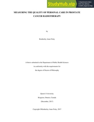 MEASURING THE QUALITY OF PERSONAL CARE IN PROSTATE
CANCER RADIOTHERAPY
by
Kimberley Anne Foley
A thesis submitted to the Department of Public Health Sciences
in conformity with the requirements for
the degree of Doctor of Philosophy
Queen’s University
Kingston, Ontario, Canada
(December, 2017)
Copyright ©Kimberley Anne Foley, 2017
 