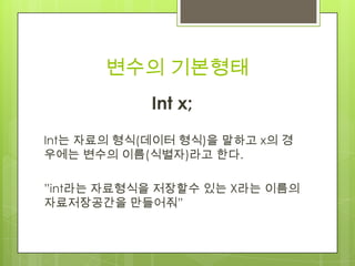 변수의 기본형태
Int x;
Int는 자료의 형식(데이터 형식)을 말하고 x의 경
우에는 변수의 이름(식별자)라고 한다.
”int라는 자료형식을 저장할수 있는 X라는 이름의
자료저장공간을 만들어줘”
 