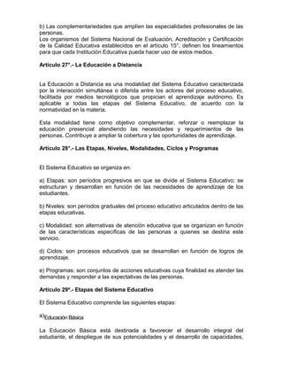 b) Las complementariedades que amplíen las especialidades profesionales de las
personas.
Los organismos del Sistema Nacional de Evaluación, Acreditación y Certificación
de la Calidad Educativa establecidos en el artículo 15°, definen los lineamientos
para que cada Institución Educativa pueda hacer uso de estos medios.

Artículo 27°.- La Educación a Distancia


La Educación a Distancia es una modalidad del Sistema Educativo caracterizada
por la interacción simultánea o diferida entre los actores del proceso educativo,
facilitada por medios tecnológicos que propician el aprendizaje autónomo. Es
aplicable a todas las etapas del Sistema Educativo, de acuerdo con la
normatividad en la materia.

Esta modalidad tiene como objetivo complementar, reforzar o reemplazar la
educación presencial atendiendo las necesidades y requerimientos de las
personas. Contribuye a ampliar la cobertura y las oportunidades de aprendizaje.

Artículo 28°.- Las Etapas, Niveles, Modalidades, Ciclos y Programas


El Sistema Educativo se organiza en:

a) Etapas: son períodos progresivos en que se divide el Sistema Educativo; se
estructuran y desarrollan en función de las necesidades de aprendizaje de los
estudiantes.

b) Niveles: son períodos graduales del proceso educativo articulados dentro de las
etapas educativas.

c) Modalidad: son alternativas de atención educativa que se organizan en función
de las características específicas de las personas a quienes se destina este
servicio.

d) Ciclos: son procesos educativos que se desarrollan en función de logros de
aprendizaje.

e) Programas: son conjuntos de acciones educativas cuya finalidad es atender las
demandas y responder a las expectativas de las personas.

Artículo 29º.- Etapas del Sistema Educativo

El Sistema Educativo comprende las siguientes etapas:

a)Educación Básica

La Educación Básica está destinada a favorecer el desarrollo integral del
estudiante, el despliegue de sus potencialidades y el desarrollo de capacidades,
 