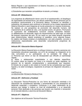 Básica Regular o que abandonaron el Sistema Educativo y su edad les impide
continuar los estudios regulares.

c) Estudiantes que necesitan compatibilizar el estudio y el trabajo.

Artículo 38º. Alfabetización

Los programas de alfabetización tienen como fin el autodesarrollo y el despliegue
de capacidades de lectoescritura y de cálculo matemático en las personas que no
accedieron oportunamente a la Educación Básica. Fortalecen su identidad y
autoestima, los preparan para continuar su formación en los niveles siguientes del
Sistema Educativo y para integrarse al mundo productivo en mejores condiciones.
Se realizan en una perspectiva de promoción del desarrollo humano, del
mejoramiento de la calidad de vida, y de equidad social y de género. Promueven
la superación del analfabetismo funcional creando ambientes letrados.
La alfabetización se desarrolla, según los requerimientos de cada lugar, en todas
las lenguas originarias del país. En los casos en que estas lenguas originarias
sean predominantes, deberá enseñarse el castellano como segunda lengua.
Es objetivo del Estado erradicar el analfabetismo; con este propósito, convoca a
instituciones especializadas para desarrollar conjuntamente programas de
alfabetización.

Artículo 39º.- Educación Básica Especial

La Educación Básica Especial tiene un enfoque inclusivo y atiende a personas con
necesidades educativas especiales, con el fin de conseguir su integración en la
vida comunitaria y su participación en la sociedad. Se dirige a:
a) Personas que tienen un tipo de discapacidad que dificulte un aprendizaje
regular.
b) Niños y adolescentes superdotados o con talentos específicos.
En ambos casos se imparte con miras a su inclusión en aulas regulares, sin
perjuicio de la atención complementaria y personalizada que requieran.
El tránsito de un grado a otro estará en función de las competencias que hayan
logrado y la edad cronológica, respetando el principio de integración educativa y
social.

CAPÍTULO III
LA EDUCACIÓN TÉCNICO-PRODUCTIVA

Artículo 40°.- Definición y finalidad

La Educación Técnico-Productiva es una forma de educación orientada a la
adquisición de competencias laborales y empresariales en una perspectiva de
desarrollo sostenible y competitivo. Contribuye a un mejor desempeño de la
persona que trabaja, a mejorar su nivel de empleabilidad y a su desarrollo
personal. Está destinada a las personas que buscan una inserción o reinserción
en el mercado laboral y a alumnos de Educación Básica.

Artículo 41º.- Objetivos

Son objetivos de la Educación Técnico-Productiva:
 