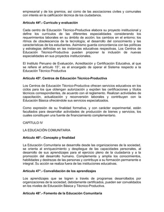 empresarial y de los gremios, así como de las asociaciones civiles y comunales
con interés en la calificación técnica de los ciudadanos.

Artículo 44º.- Currículo y evaluación

Cada centro de Educación Técnico-Productiva elabora su proyecto institucional y
define los currículos de las diferentes especialidades considerando los
requerimientos laborales en su ámbito de acción; los cambios en el entorno; los
ritmos de obsolescencia de la tecnología; el desarrollo del conocimiento y las
características de los estudiantes. Asimismo guarda concordancia con las políticas
y estrategias definidas en las instancias educativas respectivas. Los Centros de
Educación Técnico-Productiva pueden proponer la inclusión de nuevas
especialidades en sus proyectos institucionales.

El Instituto Peruano de Evaluación, Acreditación y Certificación Educativa, al que
se refiere el artículo 15°, es el encargado de operar el Sistema respecto a la
Educación Técnico Productiva

Artículo 45º. Centros de Educación Técnico-Productiva

Los Centros de Educación Técnico-Productiva ofrecen servicios educativos en los
ciclos para los que obtengan autorización y expiden las certificaciones y títulos
técnicos correspondientes, de acuerdo con el reglamento. Realizan actividades de
capacitación, actualización y reconversión laborales y contribuyen con la
Educación Básica ofreciéndole sus servicios especializados.

Como expresión de su finalidad formativa, y con carácter experimental, están
facultados para desarrollar actividades de producción de bienes y servicios, los
cuales constituyen una fuente de financiamiento complementario.

CAPÍTULO IV

LA EDUCACIÓN COMUNITARIA

Artículo 46º.- Concepto y finalidad

La Educación Comunitaria se desarrolla desde las organizaciones de la sociedad,
se orienta al enriquecimiento y despliegue de las capacidades personales, al
desarrollo de sus aprendizajes para el ejercicio pleno de la ciudadanía y a la
promoción del desarrollo humano. Complementa y amplía los conocimientos,
habilidades y destrezas de las personas y contribuye a su formación permanente e
integral. Su acción se realiza fuera de las instituciones educativas.

Artículo 47°.- Convalidación de los aprendizajes

Los aprendizajes que se logren a través de programas desarrollados por
organizaciones de la sociedad, debidamente certificados, pueden ser convalidados
en los niveles de Educación Básica y Técnico-Productiva.

Artículo 48°.- Fomento de la Educación Comunitaria
 