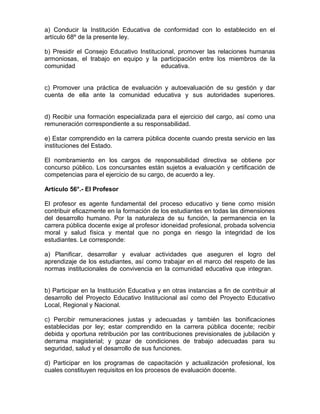 a) Conducir la Institución Educativa de conformidad con lo establecido en el
artículo 68º de la presente ley.

b) Presidir el Consejo Educativo Institucional, promover las relaciones humanas
armoniosas, el trabajo en equipo y la participación entre los miembros de la
comunidad                                 educativa.


c) Promover una práctica de evaluación y autoevaluación de su gestión y dar
cuenta de ella ante la comunidad educativa y sus autoridades superiores.


d) Recibir una formación especializada para el ejercicio del cargo, así como una
remuneración correspondiente a su responsabilidad.

e) Estar comprendido en la carrera pública docente cuando presta servicio en las
instituciones del Estado.

El nombramiento en los cargos de responsabilidad directiva se obtiene por
concurso público. Los concursantes están sujetos a evaluación y certificación de
competencias para el ejercicio de su cargo, de acuerdo a ley.

Artículo 56°.- El Profesor

El profesor es agente fundamental del proceso educativo y tiene como misión
contribuir eficazmente en la formación de los estudiantes en todas las dimensiones
del desarrollo humano. Por la naturaleza de su función, la permanencia en la
carrera pública docente exige al profesor idoneidad profesional, probada solvencia
moral y salud física y mental que no ponga en riesgo la integridad de los
estudiantes. Le corresponde:

a) Planificar, desarrollar y evaluar actividades que aseguren el logro del
aprendizaje de los estudiantes, así como trabajar en el marco del respeto de las
normas institucionales de convivencia en la comunidad educativa que integran.


b) Participar en la Institución Educativa y en otras instancias a fin de contribuir al
desarrollo del Proyecto Educativo Institucional así como del Proyecto Educativo
Local, Regional y Nacional.

c) Percibir remuneraciones justas y adecuadas y también las bonificaciones
establecidas por ley; estar comprendido en la carrera pública docente; recibir
debida y oportuna retribución por las contribuciones previsionales de jubilación y
derrama magisterial; y gozar de condiciones de trabajo adecuadas para su
seguridad, salud y el desarrollo de sus funciones.

d) Participar en los programas de capacitación y actualización profesional, los
cuales constituyen requisitos en los procesos de evaluación docente.
 