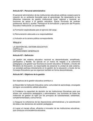 Artículo 62°.- Personal administrativo

El personal administrativo de las instituciones educativas públicas coopera para la
creación de un ambiente favorable para el aprendizaje. Se desempeña en las
diferentes instancias de gestión institucional, local, regional y nacional, en
funciones de apoyo a la gestión educativa. Ejerce funciones de carácter
profesional, técnico y auxiliar. Participa en la formulación y ejecución del Proyecto
Educativo Institucional. Le corresponde:

a) Formación especializada para el ejercicio del cargo.

b) Remuneración adecuada a su responsabilidad.

c) Inclusión en la carrera pública correspondiente.

TÍTULO V

LA GESTIÓN DEL SISTEMA EDUCATIVO
CAPÍTULO I
DISPOSICIONES GENERALES

Artículo 63°.- Definición

La gestión del sistema educativo nacional es descentralizada, simplificada,
participativa y flexible. Se ejecuta en un marco de respeto a la autonomía
pedagógica y de gestión que favorezca la acción educativa. El Estado, a través del
Ministerio de Educación, es responsable de preservar la unidad de este sistema.
La sociedad participa directamente en la gestión de la educación a través de los
Consejos Educativos que se organizan también en forma descentralizada.

Artículo 64°.- Objetivos de la gestión


Son objetivos de la gestión educativa contribuir a:

a) Desarrollar la Institución Educativa como comunidad de aprendizaje, encargada
de lograr una excelente calidad educativa.

b) Fortalecer la capacidad de decisión de las Instituciones Educativas para que
actúen con autonomía pedagógica y administrativa. Las funciones de todas las
instancias de gestión se rigen por los principios de subsidiariedad, solidaridad,
complementariedad y concurrencia.

c) Asegurar la coherencia de las disposiciones administrativas y la subordinación
de éstas a las decisiones de carácter pedagógico.

d) Lograr el manejo eficaz, eficiente e innovador de las instituciones educativas,
que conduzca a la excelencia educativa.
 