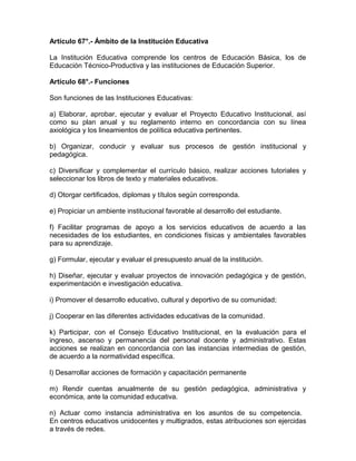 Artículo 67°.- Ámbito de la Institución Educativa

La Institución Educativa comprende los centros de Educación Básica, los de
Educación Técnico-Productiva y las instituciones de Educación Superior.

Artículo 68°.- Funciones

Son funciones de las Instituciones Educativas:

a) Elaborar, aprobar, ejecutar y evaluar el Proyecto Educativo Institucional, así
como su plan anual y su reglamento interno en concordancia con su línea
axiológica y los lineamientos de política educativa pertinentes.

b) Organizar, conducir y evaluar sus procesos de gestión institucional y
pedagógica.

c) Diversificar y complementar el currículo básico, realizar acciones tutoriales y
seleccionar los libros de texto y materiales educativos.

d) Otorgar certificados, diplomas y títulos según corresponda.

e) Propiciar un ambiente institucional favorable al desarrollo del estudiante.

f) Facilitar programas de apoyo a los servicios educativos de acuerdo a las
necesidades de los estudiantes, en condiciones físicas y ambientales favorables
para su aprendizaje.

g) Formular, ejecutar y evaluar el presupuesto anual de la institución.

h) Diseñar, ejecutar y evaluar proyectos de innovación pedagógica y de gestión,
experimentación e investigación educativa.

i) Promover el desarrollo educativo, cultural y deportivo de su comunidad;

j) Cooperar en las diferentes actividades educativas de la comunidad.

k) Participar, con el Consejo Educativo Institucional, en la evaluación para el
ingreso, ascenso y permanencia del personal docente y administrativo. Estas
acciones se realizan en concordancia con las instancias intermedias de gestión,
de acuerdo a la normatividad específica.

l) Desarrollar acciones de formación y capacitación permanente

m) Rendir cuentas anualmente de su gestión pedagógica, administrativa y
económica, ante la comunidad educativa.

n) Actuar como instancia administrativa en los asuntos de su competencia.
En centros educativos unidocentes y multigrados, estas atribuciones son ejercidas
a través de redes.
 