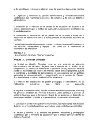 a) Se constituyen y definen su régimen legal de acuerdo a las normas vigentes.


b) Organizan y conducen su gestión administrativa y económico-financiera,
estableciendo sus regímenes: económico, de pensiones y de personal docente y
administrativo.


c) Participan en la medición de la calidad de la educación de acuerdo a los
criterios establecidos por el Instituto de Evaluación, Acreditación y Certificación de
la calidad educativa.

d) Garantizan la participación de los padres de los alumnos a través de la
Asociación de Padres de Familia, e individualmente, en el proceso educativo de
sus hijos.

Las instituciones educativas privadas pueden contribuir a la educación pública con
sus recursos, instalaciones y equipos , así como con el intercambio de
experiencias de innovación.

CAPÍTULO III
LA UNIDAD DE GESTIÓN EDUCATIVA LOCAL

Artículo 73°.- Definición y finalidad

La Unidad de Gestión Educativa Local es una instancia de ejecución
descentralizada del Gobierno Regional con autonomía en el ámbito de su
competencia. Su jurisdicción territorial es la provincia. Dicha jurisdicción territorial
puede ser modificada bajo criterios de dinámica social, afinidad geográfica, cultural
o económica y facilidades de comunicación, en concordancia con las políticas
nacionales de descentralización y modernización de la gestión del Estado.
Son finalidades de la Unidad de Gestión Educativa Local:

a) Fortalecer las capacidades de gestión pedagógica y administrativa de las
instituciones     educativas      para      lograr     su        autonomía.


b) Impulsar la cohesión social; articular acciones entre las instituciones públicas y
las privadas alrededor del Proyecto Educativo Local; contribuir a generar un
ambiente favorable para la formación integral de las personas, el desarrollo de
capacidades locales y propiciar la organización de comunidades educadoras.


c) Canalizar el aporte de los gobiernos municipales, las Instituciones de Educación
Superior, las universidades públicas y privadas y otras entidades especializadas.


d) Asumir y adecuar a su realidad las políticas educativas y pedagógicas
establecidas por el Ministerio de Educación y por la entidad correspondiente del
Gobierno Regional.
 