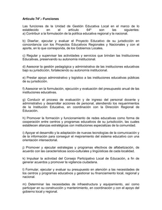 Artículo 74°.- Funciones

Las funciones de la Unidad de Gestión Educativa Local en el marco de lo
establecido        en     el      artículo      64º      son       las      siguientes:
a) Contribuir a la formulación de la política educativa regional y la nacional.

b) Diseñar, ejecutar y evaluar el Proyecto Educativo de su jurisdicción en
concordancia con los Proyectos Educativos Regionales y Nacionales y con el
aporte, en lo que corresponda, de los Gobiernos Locales.

c) Regular y supervisar las actividades y servicios que brindan las Instituciones
Educativas, preservando su autonomía institucional.

d) Asesorar la gestión pedagógica y administrativa de las instituciones educativas
bajo su jurisdicción, fortaleciendo su autonomía institucional.

e) Prestar apoyo administrativo y logístico a las instituciones educativas públicas
de su jurisdicción.

f) Asesorar en la formulación, ejecución y evaluación del presupuesto anual de las
instituciones educativas.

g) Conducir el proceso de evaluación y de ingreso del personal docente y
administrativo y desarrollar acciones de personal, atendiendo los requerimientos
de la Institución Educativa, en coordinación con la Dirección Regional de
Educación.

h) Promover la formación y funcionamiento de redes educativas como forma de
cooperación entre centros y programas educativos de su jurisdicción, las cuales
establecen alianzas estratégicas con instituciones especializas de la comunidad.

i) Apoyar el desarrollo y la adaptación de nuevas tecnologías de la comunicación y
de la información para conseguir el mejoramiento del sistema educativo con una
orientación intersectorial.

j) Promover y ejecutar estrategias y programas efectivos de alfabetización, de
acuerdo con las características socio-culturales y lingüísticas de cada localidad.

k) Impulsar la actividad del Consejo Participativo Local de Educación, a fin de
generar acuerdos y promover la vigilancia ciudadana.

l) Formular, ejecutar y evaluar su presupuesto en atención a las necesidades de
los centros y programas educativos y gestionar su financiamiento local, regional y
nacional.

m) Determinar las necesidades de infraestructura y equipamiento, así como
participar en su construcción y mantenimiento, en coordinación y con el apoyo del
gobierno local y regional.
 