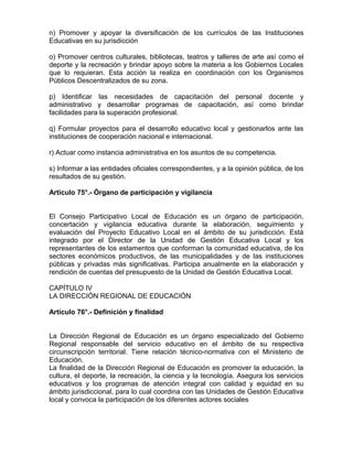 n) Promover y apoyar la diversificación de los currículos de las Instituciones
Educativas en su jurisdicción

o) Promover centros culturales, bibliotecas, teatros y talleres de arte así como el
deporte y la recreación y brindar apoyo sobre la materia a los Gobiernos Locales
que lo requieran. Esta acción la realiza en coordinación con los Organismos
Públicos Descentralizados de su zona.

p) Identificar las necesidades de capacitación del personal docente y
administrativo y desarrollar programas de capacitación, así como brindar
facilidades para la superación profesional.

q) Formular proyectos para el desarrollo educativo local y gestionarlos ante las
instituciones de cooperación nacional e internacional.

r) Actuar como instancia administrativa en los asuntos de su competencia.

s) Informar a las entidades oficiales correspondientes, y a la opinión pública, de los
resultados de su gestión.

Artículo 75°.- Órgano de participación y vigilancia


El Consejo Participativo Local de Educación es un órgano de participación,
concertación y vigilancia educativa durante la elaboración, seguimiento y
evaluación del Proyecto Educativo Local en el ámbito de su jurisdicción. Está
integrado por el Director de la Unidad de Gestión Educativa Local y los
representantes de los estamentos que conforman la comunidad educativa, de los
sectores económicos productivos, de las municipalidades y de las instituciones
públicas y privadas más significativas. Participa anualmente en la elaboración y
rendición de cuentas del presupuesto de la Unidad de Gestión Educativa Local.

CAPÍTULO IV
LA DIRECCIÓN REGIONAL DE EDUCACIÓN

Artículo 76°.- Definición y finalidad


La Dirección Regional de Educación es un órgano especializado del Gobierno
Regional responsable del servicio educativo en el ámbito de su respectiva
circunscripción territorial. Tiene relación técnico-normativa con el Ministerio de
Educación.
La finalidad de la Dirección Regional de Educación es promover la educación, la
cultura, el deporte, la recreación, la ciencia y la tecnología. Asegura los servicios
educativos y los programas de atención integral con calidad y equidad en su
ámbito jurisdiccional, para lo cual coordina con las Unidades de Gestión Educativa
local y convoca la participación de los diferentes actores sociales
 