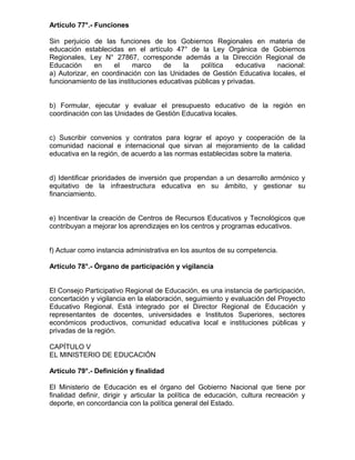 Artículo 77°.- Funciones

Sin perjuicio de las funciones de los Gobiernos Regionales en materia de
educación establecidas en el artículo 47° de la Ley Orgánica de Gobiernos
Regionales, Ley N° 27867, corresponde además a la Dirección Regional de
Educación      en   el     marco     de     la   política    educativa nacional:
a) Autorizar, en coordinación con las Unidades de Gestión Educativa locales, el
funcionamiento de las instituciones educativas públicas y privadas.


b) Formular, ejecutar y evaluar el presupuesto educativo de la región en
coordinación con las Unidades de Gestión Educativa locales.


c) Suscribir convenios y contratos para lograr el apoyo y cooperación de la
comunidad nacional e internacional que sirvan al mejoramiento de la calidad
educativa en la región, de acuerdo a las normas establecidas sobre la materia.


d) Identificar prioridades de inversión que propendan a un desarrollo armónico y
equitativo de la infraestructura educativa en su ámbito, y gestionar su
financiamiento.


e) Incentivar la creación de Centros de Recursos Educativos y Tecnológicos que
contribuyan a mejorar los aprendizajes en los centros y programas educativos.


f) Actuar como instancia administrativa en los asuntos de su competencia.

Artículo 78°.- Órgano de participación y vigilancia


El Consejo Participativo Regional de Educación, es una instancia de participación,
concertación y vigilancia en la elaboración, seguimiento y evaluación del Proyecto
Educativo Regional. Está integrado por el Director Regional de Educación y
representantes de docentes, universidades e Institutos Superiores, sectores
económicos productivos, comunidad educativa local e instituciones públicas y
privadas de la región.

CAPÍTULO V
EL MINISTERIO DE EDUCACIÓN

Artículo 79°.- Definición y finalidad

El Ministerio de Educación es el órgano del Gobierno Nacional que tiene por
finalidad definir, dirigir y articular la política de educación, cultura recreación y
deporte, en concordancia con la política general del Estado.
 