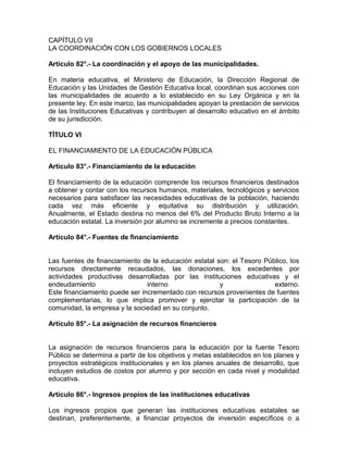 CAPÍTULO VII
LA COORDINACIÓN CON LOS GOBIERNOS LOCALES

Artículo 82°.- La coordinación y el apoyo de las municipalidades.

En materia educativa, el Ministerio de Educación, la Dirección Regional de
Educación y las Unidades de Gestión Educativa local, coordinan sus acciones con
las municipalidades de acuerdo a lo establecido en su Ley Orgánica y en la
presente ley. En este marco, las municipalidades apoyan la prestación de servicios
de las Instituciones Educativas y contribuyen al desarrollo educativo en el ámbito
de su jurisdicción.

TÍTULO VI

EL FINANCIAMIENTO DE LA EDUCACIÓN PÚBLICA

Artículo 83°.- Financiamiento de la educación

El financiamiento de la educación comprende los recursos financieros destinados
a obtener y contar con los recursos humanos, materiales, tecnológicos y servicios
necesarios para satisfacer las necesidades educativas de la población, haciendo
cada vez más eficiente y equitativa su distribución y utilización.
Anualmente, el Estado destina no menos del 6% del Producto Bruto Interno a la
educación estatal. La inversión por alumno se incremente a precios constantes.

Artículo 84°.- Fuentes de financiamiento


Las fuentes de financiamiento de la educación estatal son: el Tesoro Público, los
recursos directamente recaudados, las donaciones, los excedentes por
actividades productivas desarrolladas por las instituciones educativas y el
endeudamiento                   interno                y                externo.
Este financiamiento puede ser incrementado con recursos provenientes de fuentes
complementarias, lo que implica promover y ejercitar la participación de la
comunidad, la empresa y la sociedad en su conjunto.

Artículo 85°.- La asignación de recursos financieros


La asignación de recursos financieros para la educación por la fuente Tesoro
Público se determina a partir de los objetivos y metas establecidos en los planes y
proyectos estratégicos institucionales y en los planes anuales de desarrollo, que
incluyen estudios de costos por alumno y por sección en cada nivel y modalidad
educativa.

Artículo 86°.- Ingresos propios de las instituciones educativas

Los ingresos propios que generan las instituciones educativas estatales se
destinan, preferentemente, a financiar proyectos de inversión específicos o a
 