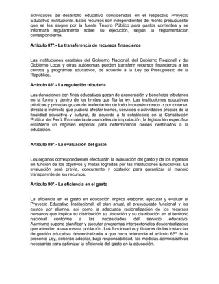 actividades de desarrollo educativo consideradas en el respectivo Proyecto
Educativo Institucional. Estos recursos son independientes del monto presupuestal
que se les asigne por la fuente Tesoro Público para gastos corrientes y se
informará regularmente sobre su ejecución, según la reglamentación
correspondiente.

Artículo 87º.- La transferencia de recursos financieros


Las instituciones estatales del Gobierno Nacional, del Gobierno Regional y del
Gobierno Local y otras autónomas pueden transferir recursos financieros a los
centros y programas educativos, de acuerdo a la Ley de Presupuesto de la
República.

Artículo 88°.- La regulación tributaria

Las donaciones con fines educativos gozan de exoneración y beneficios tributarios
en la forma y dentro de los límites que fija la ley. Las instituciones educativas
públicas y privadas gozan de inafectación de todo impuesto creado o por crearse,
directo o indirecto que pudiera afectar bienes, servicios o actividades propias de la
finalidad educativa y cultural, de acuerdo a lo establecido en la Constitución
Política del Perú. En materia de aranceles de importación, la legislación específica
establece un régimen especial para determinados bienes destinados a la
educación.


Artículo 89°.- La evaluación del gasto


Los órganos correspondientes efectuarán la evaluación del gasto y de los ingresos
en función de los objetivos y metas logradas por las Instituciones Educativas. La
evaluación será previa, concurrente y posterior para garantizar el manejo
transparente de los recursos.

Artículo 90°.- La eficiencia en el gasto


La eficiencia en el gasto en educación implica elaborar, ejecutar y evaluar el
Proyecto Educativo Institucional, el plan anual, el presupuesto funcional y los
costos por alumno, así como la adecuada racionalización de los recursos
humanos que implica su distribución su ubicación y su distribución en el territorio
nacional    conforme     a     las     necesidades      del   servicio  educativo.
Asimismo supone planificar y ejecutar programas intersectoriales descentralizados
que atiendan a una misma población. Los funcionarios y titulares de las instancias
de gestión educativa descentralizada a que hace referencia el artículo 65º de la
presente Ley, deberán adoptar, bajo responsabilidad, las medidas administrativas
necesarias para optimizar la eficiencia del gasto en la educación.
 
