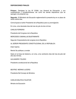 DISPOSICIONES FINALES


Primera.- Derógase la Ley Nº 23384, Ley General de Educación, y sus
modificatorias y complementarias; así como los demás dispositivos que se
opongan a la presente Ley.

Segunda.- El Ministerio de Educación reglamentará la presente ley en un plazo de
ciento veinte días.

Comuníquese al señor Presidente de la República para su promulgación.

En Lima, a los diecisiete días del mes de julio de dos mil tres

CARLOS FERRERO

Presidente del Congreso de la República

MERCEDES CABANILLAS BUSTAMANTE

Segunda Vicepresidenta del congreso de la República

AL SEÑOR PRESIDENTE CONSTITUCIONAL DE LA REPUBLICA

POR TANTO:

Mando Se publique y cumpla

Dado en la Casa de Gobierno, en Lima, a los veintiocho días del mes de julio del
año dos mil tres.

ALEJANDRO TOLEDO

Presidente constitucional de la República



BEATRIZ MERINO LUCERO

Presidenta Del Consejo de Ministros



CARLOS MALPICA FAUSTOR

Ministro de Educación
 