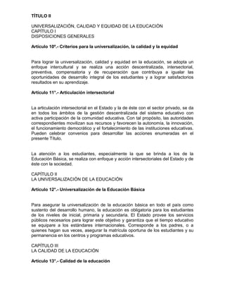 TÍTULO II

UNIVERSALIZACIÓN, CALIDAD Y EQUIDAD DE LA EDUCACIÓN
CAPÍTULO I
DISPOSICIONES GENERALES

Artículo 10º.- Criterios para la universalización, la calidad y la equidad


Para lograr la universalización, calidad y equidad en la educación, se adopta un
enfoque intercultural y se realiza una acción descentralizada, intersectorial,
preventiva, compensatoria y de recuperación que contribuya a igualar las
oportunidades de desarrollo integral de los estudiantes y a lograr satisfactorios
resultados en su aprendizaje.

Artículo 11°.- Articulación intersectorial


La articulación intersectorial en el Estado y la de éste con el sector privado, se da
en todos los ámbitos de la gestión descentralizada del sistema educativo con
activa participación de la comunidad educativa. Con tal propósito, las autoridades
correspondientes movilizan sus recursos y favorecen la autonomía, la innovación,
el funcionamiento democrático y el fortalecimiento de las instituciones educativas.
Pueden celebrar convenios para desarrollar las acciones enumeradas en el
presente Título.


La atención a los estudiantes, especialmente la que se brinda a los de la
Educación Básica, se realiza con enfoque y acción intersectoriales del Estado y de
éste con la sociedad.

CAPÍTULO II
LA UNIVERSALIZACIÓN DE LA EDUCACIÓN

Artículo 12°.- Universalización de la Educación Básica


Para asegurar la universalización de la educación básica en todo el país como
sustento del desarrollo humano, la educación es obligatoria para los estudiantes
de los niveles de inicial, primaria y secundaria. El Estado provee los servicios
públicos necesarios para lograr este objetivo y garantiza que el tiempo educativo
se equipare a los estándares internacionales. Corresponde a los padres, o a
quienes hagan sus veces, asegurar la matrícula oportuna de los estudiantes y su
permanencia en los centros y programas educativos.

CAPÍTULO III
LA CALIDAD DE LA EDUCACIÓN

Artículo 13°.- Calidad de la educación
 