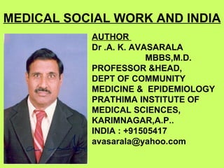MEDICAL SOCIAL WORK AND INDIA
           AUTHOR
           Dr .A. K. AVASARALA
                        MBBS,M.D.
           PROFESSOR &HEAD,
           DEPT OF COMMUNITY
           MEDICINE & EPIDEMIOLOGY
           PRATHIMA INSTITUTE OF
           MEDICAL SCIENCES,
           KARIMNAGAR,A.P..
           INDIA : +91505417
           avasarala@yahoo.com
 