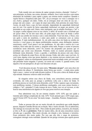 Todo mundo tem um sistema de captar energia cósmica, chamado “chakras” –
sete principais, na frente, nas costas, dezenas, milhares. Isso é uma interface com outras
dimensões da realidade e para captar o prana, um sistema muito complexo. Quando o
sujeito baixou a frequência dele para “20”, ele já consegue ver você e consegue ver o
seu chakra, qualquer um deles. Então, ele já consegue atuar em cima do seu ser, –
porque são sete corpos – já é capaz de atuar num deles, bem próximo do corpo físico.
Assim, ele pode fazer o que ele bem entender, dependendo da capacidade intelectual
que ele tem. Um sujeito de baixa capacidade intelectual vai pegar um porrete e dar
porretada no seu corpo sutil. Outro, mais inteligente, que já estudou fisiologia e “tal” e
vai pegar e enfiar alguma coisa no seu chakra, n deles, de acordo com o resultado que
ele quiser obter. Se ele tem mais ódio, ele pode pegar uma chave de fenda e enfiar
dentro do seu cérebro de interface com a outra dimensão. Você tem dois, o físico, esse
um quilo e meio de neurônios, e outro para poder se comunicar com as outras
dimensões. É tudo multidimensional. Aí, ele enfia uma chave de fenda no cérebro de
interface e você passa a ter alguns probleminhas mentais, umas disfunções mentais,
emocionais, certo? Você passa a ter uns problemas. Aí, não sabe o motivo de ir aos
médicos, fazer todo tipo de exame e, ninguém achar nada. Porque o exame só procura
ocorrências nesta dimensão, certo? Os exames são projetados por pessoas que só
acreditam que existe essa dimensão. Portanto, todos os exames procuram alguma
disfunção nesta dimensão. Como a questão, o problema da pessoa está uma oitava
acima, na vibração do corpo físico, ele não enxerga. Então, não sabe o que você tem. Aí
você toma alguma coisa que possa deprimir o seu sistema nervoso central para você
ficar, digamos, calmo ou minimamente operacional nesta sociedade como, por exemplo,
não perturbar muito ninguém. E pronto, vai assim até a morte. E, quando morre, vem
alguém e faz um panegírico, de que você descanse em paz.
Você descansa em paz. Foi para outra, “Descanse em paz”, com uma chave de
fenda dentro da cabeça. É, literalmente, desta forma que ocorre – e ainda estou sendo
light e suave - vamos ver até onde dá para explicar. E fica com a chave de fenda até que
seja retirada. Inúmeras variáveis estão envolvidas.
Se ninguém retirar essa chave de fenda, essa consciência precisa continuar
evoluindo, ela volta para cá, porque o problema volta com a chave de fenda. O
problema precisa ser resolvido nesta dimensão, certo? Volta e aparece aqui, novamente,
com problemas mentais. N desses problemas catalogados, com esses nomes bonitos e
códigos e “tal”, entendeu? E tudo começa de novo. Então, isso vai ad eternum, se não
houver uma interferência de alguém do bem que possa resolver essa situação.
Para administrar isso, há um sistema simples: GPS. GPS, que nos ajuda a
transitar pelo tráfego complicado da vida. GPS. Vocês pensam que o GPS surgiu aqui,
agora? Existe GPS “lá em cima” há muito tempo – Guardião, Protetor, Simpatizantes –
GPS.
Todas as pessoas têm um ser muito elevado de consciência que cuida daquela
pessoa, daquela Centelha Divina em evolução. Mas é muito elevado. Ele só administra,
não interage na execução dos fatos. Para cuidar da parte prática, executiva, da situação,
aí têm os P, são os protetores. Pode ter muitos deles, são de uma consciência menos
elevada que o guardião. Mas muito elevada, em relação a nós, humanos e terrestres.
Esses protetores têm muito poder. Por isso que eles têm o cargo de protetores,
conseguem interagir nesta realidade. Quando há um perigo extremo para aquela pessoa
 