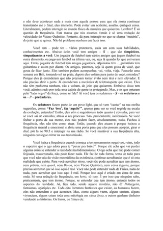 e não deve acontecer nada a mais com aquela pessoa para que ela possa continuar
transitando até o final, eles intervêm. Pode evitar um acidente, assalto, qualquer coisa.
Literalmente, podem interagir no mundo físico da maneira que quiserem. Lembra? É só
questão de frequência. Esta massa que nós estamos vendo é só uma redução de
velocidade do Vácuo Quântico. Portanto, dá para interagir no que se chama “matéria”,
do jeito que se quiser. Não há problema nenhum em fazer isso.
Você tem – pode ter – vários protetores, cada um com suas habilidades,
conhecimentos etc. Abaixo deles você tem amigos – S – que são simpáticos,
simpatizantes a você. Um jogador de futebol tem vários amigos que jogam futebol na
outra dimensão, ou jogavam futebol na última vez, ou, seja lá quando foi que estiveram
aqui. Então, jogador de futebol tem amigos jogadores. Alpinistas têm..., guitarrista tem
guitarrista e assim por diante. Os amigos, parentes, seja lá quem gosta de você, que
gosta de ficar junto. Eles também podem acompanhar, vai, volta, viaja. Passarão uma
semana em Bali, tomando sol na praia, depois eles voltam para junto de você, entendeu?
Porque eles já entenderam que não precisam tomar avião nem táxi e nem elevador. E
não precisa abrir a porta. Já entenderam a mecânica de teletransporte que existe. Eles
não têm problema nenhum, vão e voltam, do jeito que quiserem. Embaixo disso tem
você, administrado por toda essa cadeia de gente te protegendo. Mas, e os que optaram
pelo “lado negro” da força, como se fala? Aí você tem os sedutores – S – os sedutores e
os – P – predadores.
Os sedutores fazem parte de um povo light, que só vem “cantar” na sua orelha
sugestões, como: “Faz ‘isso’, faz ‘aquilo’”, apenas para ver se você regride na escala
da evolução, entendeu? Então, eles vêm e sugestionam tudo quanto é coisinha, para ver
se você sai do caminho, atrasa o seu processo. São, praticamente, inofensivos. Se você
fechar a porta da sua mente, eles não podem fazer, absolutamente, nada. Fechou à
frequência, eles não têm como atuar. Então, quando eles atuam é porque baixou a
frequência mental e emocional e abriu uma porta para que eles possam acoplar, girar o
dial, pôr lá no 90.5 e interagir na sua rádio. Se você mantiver a sua frequência alta,
ninguém consegue entrar na sua transmissão.
Você baixa a frequência quando começa a ter pensamentos negativos, ruins, todo
o espectro que o ego adota para te “puxar pra baixo”. Porque ele acha que vai perder
alguma coisa se entender a realidade multidimensional. O ego acha que não pode comer
feijoada, macarronada, não pode fazer nada. Ele faz de toda forma, tenta de tudo para
que você não saia da visão materialista da existência, continue acreditando que é só esta
realidade que existe. Para você acreditar nisso, você não pode acreditar que tem átomo,
nem próton, nem quark, nem Bóson, nem Vácuo Quântico, nem coisa alguma, porque
precisa acreditar que só isso aqui é real. Você não pode entender nada de Física, nada de
nada, para acreditar que isso aqui é real. Porque isso aqui é criado em cima de uma
onda. Só uma redução de frequência, em hertz, só isso. É por isso que ninguém sabe,
praticamente, que tem átomo. Porque, se entender que tem átomo, entende todos os
aspectos da realidade. Aí, fica tudo, sendo aquele mistério, não é? Poltergeist,
fantasmas, aparições etc. Toda esta literatura fantástica que existe, os humanos fazem,
eles não entendem o que acontece. Mas, como alguns veem, alguns sentem, alguns
vivenciam, alguns criam toda uma mitologia em cima disso, e outros ganham dinheiro
vendendo as histórias. Os livros, os filmes etc.
 