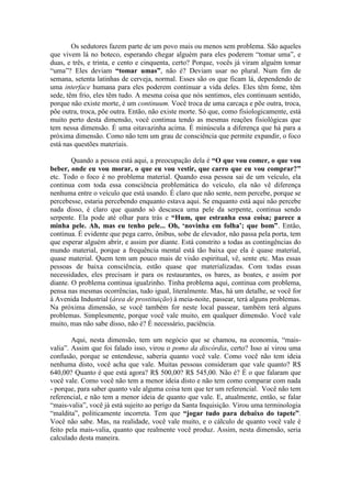 Os sedutores fazem parte de um povo mais ou menos sem problema. São aqueles
que vivem lá no boteco, esperando chegar alguém para eles poderem “tomar uma”, e
duas, e três, e trinta, e cento e cinquenta, certo? Porque, vocês já viram alguém tomar
“uma”? Eles deviam “tomar umas”, não é? Deviam usar no plural. Num fim de
semana, setenta latinhas de cerveja, normal. Esses são os que ficam lá, dependendo de
uma interface humana para eles poderem continuar a vida deles. Eles têm fome, têm
sede, têm frio, eles têm tudo. A mesma coisa que nós sentimos, eles continuam sentido,
porque não existe morte, é um continuum. Você troca de uma carcaça e põe outra, troca,
põe outra, troca, põe outra. Então, não existe morte. Só que, como fisiologicamente, está
muito perto desta dimensão, você continua tendo as mesmas reações fisiológicas que
tem nessa dimensão. É uma oitavazinha acima. É minúscula a diferença que há para a
próxima dimensão. Como não tem um grau de consciência que permite expandir, o foco
está nas questões materiais.
Quando a pessoa está aqui, a preocupação dela é “O que vou comer, o que vou
beber, onde eu vou morar, o que eu vou vestir, que carro que eu vou comprar?”
etc. Todo o foco é no problema material. Quando essa pessoa sai de um veículo, ela
continua com toda essa consciência problemática do veículo, ela não vê diferença
nenhuma entre o veículo que está usando. É claro que não sente, nem percebe, porque se
percebesse, estaria percebendo enquanto estava aqui. Se enquanto está aqui não percebe
nada disso, é claro que quando só descasca uma pele da serpente, continua sendo
serpente. Ela pode até olhar para trás e “Hum, que estranha essa coisa; parece a
minha pele. Ah, mas eu tenho pele... Oh, ‘novinha em folha’; que bom”. Então,
continua. É evidente que pega carro, ônibus, sobe de elevador, não passa pela porta, tem
que esperar alguém abrir, e assim por diante. Está constrito a todas as contingências do
mundo material, porque a frequência mental está tão baixa que ela é quase material,
quase material. Quem tem um pouco mais de visão espiritual, vê, sente etc. Mas essas
pessoas de baixa consciência, estão quase que materializadas. Com todas essas
necessidades, eles precisam ir para os restaurantes, os bares, as boates, e assim por
diante. O problema continua igualzinho. Tinha problema aqui, continua com problema,
pensa nas mesmas ocorrências, tudo igual, literalmente. Mas, há um detalhe, se você for
à Avenida Industrial (área de prostituição) à meia-noite, passear, terá alguns problemas.
Na próxima dimensão, se você também for neste local passear, também terá alguns
problemas. Simplesmente, porque você vale muito, em qualquer dimensão. Você vale
muito, mas não sabe disso, não é? É necessário, paciência.
Aqui, nesta dimensão, tem um negócio que se chamou, na economia, “mais-
valia”. Assim que foi falado isso, virou o pomo da discórdia, certo? Isso aí virou uma
confusão, porque se entendesse, saberia quanto você vale. Como você não tem ideia
nenhuma disto, você acha que vale. Muitas pessoas consideram que vale quanto? R$
640,00? Quanto é que está agora? R$ 500,00? R$ 545,00. Não é? É o que falaram que
você vale. Como você não tem a menor ideia disto e não tem como comparar com nada
- porque, para saber quanto vale alguma coisa tem que ter um referencial. Você não tem
referencial, e não tem a menor ideia de quanto que vale. E, atualmente, então, se falar
“mais-valia”, você já está sujeito ao perigo da Santa Inquisição. Virou uma terminologia
“maldita”, politicamente incorreta. Tem que “jogar tudo para debaixo do tapete”.
Você não sabe. Mas, na realidade, você vale muito, e o cálculo de quanto você vale é
feito pela mais-valia, quanto que realmente você produz. Assim, nesta dimensão, seria
calculado desta maneira.
 
