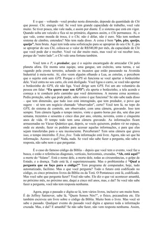 E o que – voltando –você produz nesta dimensão, depende da quantidade de Chi
que possui. Chi, energia vital. Se você tem grande capacidade de trabalho, você vale
muito. Se tiver pouca, não vale nada, e assim por diante. É o sistema que está em vigor.
Quando solta um veículo e fica só no primário, digamos assim, o Chi permanece. Aí, o
que vale, como moeda de troca, é o Chi, não é dólar, não é euro. Não tem nenhum
sistema de câmbio, entendeu? Não tem nada disso. A coisa é bem “pão, pão, queijo,
queijo”, bem bruta. Aqui tem toda uma sofisticação para se apropriar do seu Chi. E, pra
se apropriar do seu Chi, coloca-se o valor de R$540,00 por mês, da capacidade de Chi
que você pode dar e receber. Você vai dar muito mais, mas você só vai receber isso,
porque do “outro lado”, o Chi vale uma fortuna também.
Você tem o P, o predador, que é o sujeito encarregado de arrecadar Chi pelo
planeta afora. Ele monta uma equipe, uma gangue, um exército, uma turma, e sai
vagando pela crosta terrestre, achando os incautos que estão passeando na Avenida
Industrial à meia-noite. Aí, eles veem alguém olhando a Lua, as estrelas, e percebem
que o sujeito está sem GPS. Porque o GPS só funciona se você apertar o botãozinho
dele. Você entra no seu carro, ele está desligado. Você ligou o carro, se você não apertar
o botãozinho do GPS, ele não liga. Você dirige sem GPS. Foi um ato voluntário da
pessoa em falar: “Eu quero usar um GPS”; ela aperta o botãozinho, a tela acende e
começa a te conduzir pelo caminho que você determinou. A mesma coisa acontece.
Pediu proteção, sabe que pode pedir, sabe como é que funciona? Se não sabe nada disso
– que tem dimensão, que tudo isso está interagindo, que tem predador, o povo que
sugere – só tem um negócio chamado “observador”, certo? Você tem lá, no topo do
GPS, do sistema de controle, um observador, com uma câmera, gravando. Isso tem
sempre. Tem câmera ligada o tempo inteiro, vinte e quatro horas por dia, sete dias por
semana, trezentos e sessenta e cinco dias por ano, oitenta, noventa, cento e cinquenta
anos de vida. O tempo todo tem uma câmera gravando. As informações ficam
armazenadas no Vácuo Quântico que, depois, se vocês quiserem, podem vir no espaço,
onde eu atendo, fazer os pedidos para acessar aquelas informações, e para que elas
sejam transferidas para o seu inconsciente. Perceberam? Tem uma câmera que grava
isso, o tempo inteirinho. É free, free. Toda informação está livre. Agora, não sei que há
informação. Acesso o quê? Nada, nada. Se você não sabe fazer a pergunta, não sabe a
resposta, não sabe nem o que perguntar.
É o caso do famoso código da Bíblia – depois que você tem o evento, você faz a
busca, e estão n referências diagonais, verticais, horizontais, cruzadas, “Ah, está aqui!”
a morte do “fulano”. Está o nome dele, a morte dele, todas as circunstâncias, o golpe de
Estado, e a doença. Tudo está lá, é superinteressante. Mas o probleminha é “Qual a
pergunta que eu faço para o código?” Tem programa de computador, hoje, tudo
automatizado, facílimo. Mas o que você pergunta? Todo o futuro está codificado no
código, os cinco primeiros livros da Bíblia ou da Torá. O Pentateuco está lá, codificado.
Mas você sabe que pergunta fazer? Você não sabe. Ele diz o que vai acontecer amanhã,
no próximo mês, no próximo ano, daqui a cinco mil anos, mas, e daí? Se você não sabe
fazer a pergunta, você não tem resposta nenhuma.
Agora, pega o passado e digita-se lá, tem vários livros, inclusive um muito bom.
É do Jeffrey Satinover, sabe lá, “Quem Somos Nós?”, o físico, psicanalista etc. Ele
também escreveu um livro sobre o código da Bíblia. Muito bom o livro. Mas você só
sabe o passado. Qualquer evento do passado você digita e aparece toda a informação
cruzada. Mas, e daí? E amanhã? Se não sabe fazer, não vem resposta nenhuma. Assim,
 