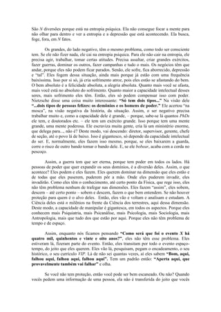 São N diversões porque está na entropia psíquica. Ela não consegue focar a mente para
não olhar para dentro e ver a entropia e a depressão que está acontecendo. Ela busca,
foge, fora, em N fatos.
Os grandes, do lado negativo, têm o mesmo problema, como todo ser consciente
tem. Se ele não fizer nada, ele cai na entropia psíquica. Para ele não cair na entropia, ele
precisa agir, trabalhar, tomar certas atitudes. Precisa assaltar, criar grandes exércitos,
fazer guerras, dominar os outros, fazer campanhas e tudo o mais. Os negócios têm que
andar, porque eles não podem ficar parados. Senão, ele sofre, fica aborrecido, depressão
e “tal”. Eles fogem dessa situação, ainda mais porque já estão com uma frequência
baixíssima. Isso por si só, já cria sofrimento atroz, pois eles estão se afastando do bem.
O bem absoluto é a felicidade absoluta, a alegria absoluta. Quanto mais você se afasta,
mais você está no absoluto do sofrimento. Quanto maior a capacidade intelectual desses
seres, mais sofrimento eles têm. Então, eles só podem compensar isso com poder.
Nietzsche disse uma coisa muito interessante: “Só tem dois tipos...” Na visão dele
“...dois tipos de pessoas felizes: os demônios e os homens de poder.” Ele acertou “na
mosca”, na visão negativa da história, da situação. Assim, o ser negativo precisa
trabalhar muito e, como a capacidade dele é grande, – porque, sabe-se lá quantos PhDs
ele tem, e doutorados etc. – ele tem um exército grande. Isso porque tem uma mente
grande, uma mente poderosa. Ele escraviza muita gente, cria lá um ministério enorme,
que delega para..., não é? Deste modo, vai descendo: diretor, supervisor, gerente, chefe
de seção, até o povo lá de baixo. Isso é gigantesco, só depende da capacidade intelectual
do ser. E, normalmente, eles fazem isso mesmo, porque, se eles baixarem a guarda,
corre o risco de outro bando tomar o bando dele. E, se ele bobear, acaba com a corda no
pescoço.
Assim, a guerra tem que ser eterna, porque tem poder em todos os lados. Há
pessoas de poder que quer expandir os seus domínios, é a diversão deles. Assim, o que
acontece? Eles podem e eles fazem. Eles querem dominar na dimensão que eles estão e
de todas que eles puserem, puderem pôr a mão. Onde eles puderem invadir, eles
invadirão. Como eles têm o conhecimento, até certo ponto da Física, que rege isso, eles
não têm problema nenhum de trafegar nas dimensões. Eles fazem “assim”, eles sobem,
descem – até certo ponto – sobem e descem, fazem o que bem entendem. Se não houver
proteção para quem é o alvo deles. Então, eles vão e voltam e analisam e estudam. A
Ciência deles está n milênios na frente da Ciência dos terrestres, aqui dessa dimensão.
Deste modo, a capacidade de manipular é gigantesca, em todos os aspectos. Porque eles
conhecem mais Psiquiatria, mais Psicanálise, mais Psicologia, mais Sociologia, mais
Antropologia, mais que tudo dos que estão por aqui. Porque eles não têm problema de
tempo e de espaço.
Assim, enquanto nós ficamos pensando “Como será que foi o evento X há
quatro mil, quinhentos e vinte e oito anos?”, eles não têm esse problema. Eles
estiveram lá, fizeram parte do evento. Então, eles transitam por todo o evento espaço-
tempo, do jeito que eles querem. Eles vão lá, pesquisam, pegam o encadeamento, o seu
histórico, o seu currículo VIP. Lá de não sei quantas vezes, aí eles sabem “Bom, aqui,
falhou aqui, falhou aqui, falhou aqui”. Tem um padrão então: “Aperta aqui, que
provavelmente também vai falhar” e olha.
Se você não tem proteção, então você pode ser bem escaneado. Ou não? Quando
vocês pedem uma informação de uma pessoa, ela não é transferida do jeito que vocês
 
