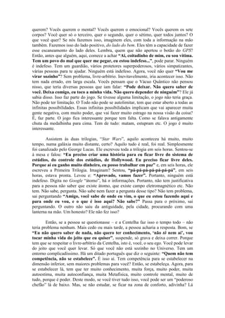 querem? Vocês querem o mental? Vocês querem o emocional? Vocês querem os sete
corpos? Você quer só o terceiro, quer o segundo, quer o sétimo, quer todos juntos? O
que você quer? Se nós fazemos isso, imaginem eles, com toda a informação na mão
também. Fazemos isso do lado positivo, do lado do bem. Eles têm a capacidade de fazer
esse escaneamento do lado deles. Lembra, quem que não apertou o botão do GPS?
Então, antes que alguém, aqui, comece a achar “Ai, coitadinho de mim, eu sou vítima.
Tem um povo do mal que quer me pegar, eu estou indefeso...”, pode parar. Ninguém
é indefeso. Tem um guardião, vários protetores superpoderosos, vários simpatizantes,
várias pessoas para te ajudar. Ninguém está indefeso. Agora, você não quer “Vou me
virar sozinho”? Sem problema, livre-arbítrio. Inevitavelmente, iria acontecer isso. Não
tem nada errado, em larga escala. Vocês pensam que o Vácuo Quântico não pensou
nisso, que teria diversas pessoas que iam falar: “Pode deixar. Não quero saber de
você. Deixa comigo, eu toco a minha vida. Não quero depender de ninguém”? Ele já
sabia disso. Isso faz parte do jogo. Se tivesse alguma limitação, o jogo não teria graça.
Não pode ter limitação. O Todo não pode se autolimitar, tem que estar aberto a todas as
infinitas possibilidades. Essas infinitas possibilidades implicam que vai aparecer muita
gente negativa, com muito poder, que vai fazer muito estrago na nossa visão da coisa?
É, faz parte. O jogo fica interessante porque tem falta. Como se falava antigamente
chuta da medalhinha para cima. Tem de tudo: matam, estupram etc. O jogo é muito
interessante.
Assistem às duas trilogias, “Star Wars”, aquilo aconteceu há muito, muito
tempo, numa galáxia muito distante, certo? Aquilo tudo é real, foi real. Simplesmente
foi canalizado pelo George Lucas. Ele escreveu toda a trilogia em seis horas. Sentou-se
à mesa e falou: “Eu preciso criar uma história para eu ficar livre do sistema de
estúdios, do controle dos estúdios, de Hollywood. Eu preciso ficar livre deles.
Porque aí eu ganho muito dinheiro, eu posso trabalhar em paz” e, em seis horas, ele
escreveu a Primeira Trilogia. Imaginam? Sentou, “pá-pá-pá-pá-pá-pá-pá”, em seis
horas, estava pronta. Levou e: “Aprovado, vamos fazer”. Portanto, ninguém está
indefeso. Digita no Google “átomo”, há n informações. Portanto, não tem justificativa
para a pessoa não saber que existe átomo, que existe campo eletromagnético etc. Não
tem. Não sabe, pergunta. Não sabe nem fazer a pergunta desse tipo? Não tem problema,
sai perguntando “Amigo, você sabe de onde eu vim, o que eu estou fazendo aqui e
para onde eu vou, e o que é isso aqui? Não sabe?” Passa para o próximo, sai
perguntando. O outro não saiu da antiguidade, pela cidade, procurando com uma
lanterna na mão. Um honesto? Ele não fez isso?
Então, se a pessoa se questionasse – e a Centelha faz isso o tempo todo – não
teria problema nenhum. Mais cedo ou mais tarde, a pessoa acharia a resposta. Bom, se
“Eu não quero saber de nada, não quero ter conhecimento, ‘não tô nem aí’, vou
tocar minha vida do jeito que eu quiser”, suspende, só grava e deixa correr. Porque
tem que se respeitar o livre-arbítrio da Centelha, isto é, você, o seu ego. Você pode levar
do jeito que você quer levar. Só que você não está sozinho no Universo. Tem um
entorno complicadíssimo. Há um ditado português que diz o seguinte: “Quem não tem
competência, não se estabelece”. É isso aí. Tem competência para se estabelecer na
dimensão inferior, sem maiores problemas para você? Então, se estabeleça. Agora, para
se estabelecer lá, tem que ter muito conhecimento, muita força, muito poder, muita
autoestima, muita autoconfiança, muita Metafísica, muito controle mental, muito de
tudo, porque é poder. Deste modo, se você tiver tudo isso, você pode ser um “poderoso
chefão” lá de baixo. Mas, se não estudar, se ficar na zona de conforto, adivinha? Lá
 