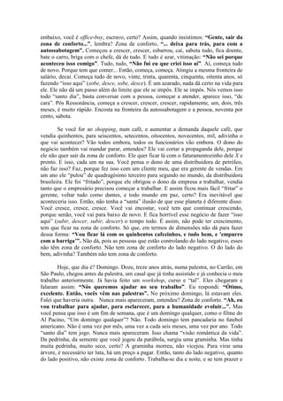embaixo, você é office-boy, escravo, certo? Assim, quando insistimos: “Gente, sair da
zona de conforto...”, lembra? Zona de conforto, “... deixa para trás, para com a
autossabotagem”. Começou a crescer, crescer, esbarrou, cai, sabota tudo, fica doente,
bate o carro, briga com o chefe, dá de tudo. E tudo é azar, vitimação: “Não sei porque
aconteceu isso comigo”. Tudo, tudo, “Não fui eu que criei isso aí”. Aí, começa tudo
de novo. Porque tem que comer... Então, começa, começa. Atingiu a mesma fronteira de
salário, decai. Começa tudo de novo, vinte, trinta, quarenta, cinquenta, oitenta anos, só
fazendo “isso aqui” (sobe, desce, sobe, desce). É um azarado, nada dá certo na vida para
ele. Ele não dá um passo além do limite que ele se impôs. Ele se impôs. Nós vemos isso
todo “santo dia”, basta conversar com a pessoa, começar a atender, aparece isso, “de
cara”. Pôs Ressonância, começa a crescer, crescer, crescer, rapidamente, um, dois, três
meses, é muito rápido. Encosta na fronteira da autossabotagem e a pessoa, noventa por
cento, sabota.
Se você for ao shopping, num café, e aumentar a demanda daquele café, que
vendia quinhentos, para seiscentos, setecentos, oitocentos, novecentos, mil, adivinha o
que vai acontecer? Vão todos embora, todos os funcionários vão embora. O dono do
negócio também vai mandar parar, entendeu? Ele vai cortar a propaganda dele, porque
ele não quer sair da zona de conforto. Ele quer ficar lá com o faturamentozinho dele X e
pronto. E isso, cada um na sua. Você pensa o dono de uma distribuidora de petróleo,
não faz isso? Faz, porque fez isso com um cliente meu, que era gerente de vendas. Em
um ano ele “pulou” de quadragésimo terceiro para segundo no mundo, da distribuidora
brasileira. Ele foi “fritado”, porque ele obrigou o dono da empresa a trabalhar, vendia
tanto que o empresário precisou começar a trabalhar. E assim ficou mais fácil “fritar” o
gerente, voltar tudo como dantes, e todo mundo em paz, certo? Era inevitável que
aconteceria isso. Então, não tenha a “santa” ilusão de que esse planeta é diferente disso.
Você cresce, cresce, cresce. Você vai encostar, você tem que continuar crescendo,
porque senão, você vai para baixo de novo. E fica horrível esse negócio de fazer “isso
aqui” (subir, descer, subir, descer) o tempo todo. É assim, não pode ter crescimento,
tem que ficar na zona de conforto. Só que, em termos de dimensões não dá para fazer
dessa forma: “Vou ficar lá com os quinhentos cafezinhos, e tudo bem, e 'empurro
com a barriga’”. Não dá, pois as pessoas que estão controlando do lado negativo, esses
não têm zona de conforto. Não tem zona de conforto do lado negativo. O do lado do
bem, adivinha? Também não tem zona de conforto.
Hoje, que dia é? Domingo. Doze, treze anos atrás, numa palestra, no Carrão, em
São Paulo, chegou antes da palestra, um casal que já tinha assistido e já conhecia o meu
trabalho anteriormente. Já havia feito um workshop, curso e “tal”. Eles chegaram e
falaram assim: “Nós queremos ajudar no seu trabalho”. Eu respondi: “Ótimo,
excelente. Então, vocês vêm nas palestras”. No próximo domingo, lá estavam eles.
Falei que haveria outra. Nunca mais apareceram, entendeu? Zona de conforto. “Ah, eu
vou trabalhar para ajudar, para esclarecer, para a humanidade evoluir...”. Mas
você pensa que isso é um fim de semana, que é um domingo qualquer, como o filme do
Al Pacino, “Um domingo qualquer”? Não. Todo domingo tem pancadaria no futebol
americano. Não é uma vez por mês, uma vez a cada seis meses, uma vez por ano. Todo
“santo dia” tem jogo. Nunca mais apareceram. Isso chama “visão romântica da vida”.
Da pedrinha, da semente que você jogou da parábola, surgiu uma graminha. Mas tinha
muita pedrinha, muito seco, certo? A graminha morreu, não vicejou. Para virar uma
árvore, é necessário ter luta, há um preço a pagar. Então, tanto do lado negativo, quanto
do lado positivo, não existe zona de conforto. Trabalha-se dia e noite, e se tem prazer e
 