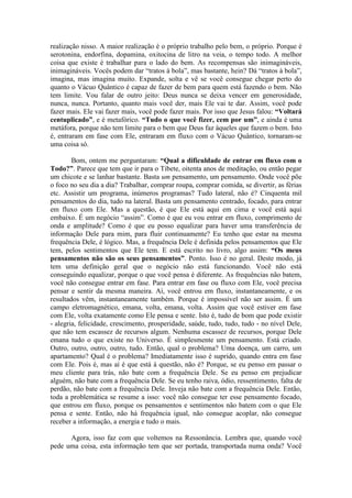 realização nisso. A maior realização é o próprio trabalho pelo bem, o próprio. Porque é
serotonina, endorfina, dopamina, oxitocina de litro na veia, o tempo todo. A melhor
coisa que existe é trabalhar para o lado do bem. As recompensas são inimagináveis,
inimagináveis. Vocês podem dar “tratos à bola”, mas bastante, hein? Dá “tratos à bola”,
imagina, mas imagina muito. Expande, solta e vê se você consegue chegar perto do
quanto o Vácuo Quântico é capaz de fazer de bem para quem está fazendo o bem. Não
tem limite. Vou falar de outro jeito: Deus nunca se deixa vencer em generosidade,
nunca, nunca. Portanto, quanto mais você der, mais Ele vai te dar. Assim, você pode
fazer mais. Ele vai fazer mais, você pode fazer mais. Por isso que Jesus falou: “Voltará
centuplicado”, e é metafórico. “Tudo o que você fizer, cem por um”, e ainda é uma
metáfora, porque não tem limite para o bem que Deus faz àqueles que fazem o bem. Isto
é, entraram em fase com Ele, entraram em fluxo com o Vácuo Quântico, tornaram-se
uma coisa só.
Bom, ontem me perguntaram: “Qual a dificuldade de entrar em fluxo com o
Todo?”. Parece que tem que ir para o Tibete, oitenta anos de meditação, ou então pegar
um chicote e se lanhar bastante. Basta um pensamento, um pensamento. Onde você põe
o foco no seu dia a dia? Trabalhar, comprar roupa, comprar comida, se divertir, as férias
etc. Assistir um programa, inúmeros programas? Tudo lateral, não é? Cinquenta mil
pensamentos do dia, tudo na lateral. Basta um pensamento centrado, focado, para entrar
em fluxo com Ele. Mas a questão, é que Ele está aqui em cima e você está aqui
embaixo. É um negócio “assim”. Como é que eu vou entrar em fluxo, comprimento de
onda e amplitude? Como é que eu posso equalizar para haver uma transferência de
informação Dele para mim, para fluir continuamente? Eu tenho que estar na mesma
frequência Dele, é lógico. Mas, a frequência Dele é definida pelos pensamentos que Ele
tem, pelos sentimentos que Ele tem. E está escrito no livro, algo assim: “Os meus
pensamentos não são os seus pensamentos”. Ponto. Isso é no geral. Deste modo, já
tem uma definição geral que o negócio não está funcionando. Você não está
conseguindo equalizar, porque o que você pensa é diferente. As frequências não batem,
você não consegue entrar em fase. Para entrar em fase ou fluxo com Ele, você precisa
pensar e sentir da mesma maneira. Aí, você entrou em fluxo, instantaneamente, e os
resultados vêm, instantaneamente também. Porque é impossível não ser assim. É um
campo eletromagnético, emana, volta, emana, volta. Assim que você estiver em fase
com Ele, volta exatamente como Ele pensa e sente. Isto é, tudo de bom que pode existir
- alegria, felicidade, crescimento, prosperidade, saúde, tudo, tudo, tudo - no nível Dele,
que não tem escassez de recursos algum. Nenhuma escassez de recursos, porque Dele
emana tudo o que existe no Universo. É simplesmente um pensamento. Está criado.
Outro, outro, outro, outro, tudo. Então, qual o problema? Uma doença, um carro, um
apartamento? Qual é o problema? Imediatamente isso é suprido, quando entra em fase
com Ele. Pois é, mas aí é que está à questão, não é? Porque, se eu penso em passar o
meu cliente para trás, não bate com a frequência Dele. Se eu penso em prejudicar
alguém, não bate com a frequência Dele. Se eu tenho raiva, ódio, ressentimento, falta de
perdão, não bate com a frequência Dele. Inveja não bate com a frequência Dele. Então,
toda a problemática se resume a isso: você não consegue ter esse pensamento focado,
que entrou em fluxo, porque os pensamentos e sentimentos não batem com o que Ele
pensa e sente. Então, não há frequência igual, não consegue acoplar, não consegue
receber a informação, a energia e tudo o mais.
Agora, isso faz com que voltemos na Ressonância. Lembra que, quando você
pede uma coisa, esta informação tem que ser portada, transportada numa onda? Você
 