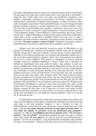 quer toda a capacidade emocional, mental, de um grande cientista. Está lá a informação,
tem que pegar uma cópia dela, colocar numa onda e essa onda porta a informação e
chega até você. Assim colide com a sua onda, uma interferência construtiva, você
assimila a informação, armazena no inconsciente e ela começa a trabalhar. Só que a
onda que porta a informação é O Próprio Vácuo Quântico. A onda é Ele mesmo. Deste
modo, um negativo quer estudar Física transcendental para ver se ele consegue dominar
planetas e planetas e planetas, e construir superarmas etc. A “Estrela da Morte”, não é?
Eles têm uma séria dificuldade para entender a matemática que envolve isso. Eles
precisam ter o mesmo raciocínio, o mesmo pensamento, o mesmo sentimento, que tem
o Vácuo Quântico, porque o Vácuo Quântico é o maior matemático que existe, existiu e
existirá. Ele é a própria Matemática, a própria Física, porque emana Dele a Matemática,
emana Dele a Física, emana Dele a realidade. Então, como que você vai saber a
matemática que pode construir a superarma, sem entrar na mente de Deus? Como dizia
o Einstein: “Eu quero conhecer a mente de Deus”. Entendeu? Você precisa entrar na
mente Dele para você conhecer a Matemática Dele e entender o que Ele fala.
Quando vocês têm aula particular ou aula na escola, de Matemática, se não
subirem na abstração que o professor está passando a matéria, vocês não vão conseguir
aprender. Porque não é regra, não é fórmula. Você tem que ter a mesma capacidade de
abstração de um professor humano para você entender uma Matemática superior que é a
que se usa para construir galáxias, planetas e tudo o mais. Tem pessoas que conhecem
isso, não só o Vácuo Quântico. Têm pessoas, os arquétipos, os seres de altíssima
evolução, todos eles estudaram Matemática e Física. Todos, pois é necessário ter
domínio da manifestação, fazer num estalar de dedos e algo acontece. E, para isso,
como a realidade toda é Física, eles têm que conhecer Matemática e Física. Por isso que
quando você passa para a próxima dimensão e você não tem um bom comportamento,
não é habilitado a ir numa escola para aprender Física. Não pode, não entra. Vai fazer
qualquer outra coisa, e você é do lado do bem. Você é dos bons, mas, não vai aprender
Física até que suba, suba. Subiu, subiu. Dá para confiar? Para saber se dá para confiar,
tem que ser testado, certo? Tem que testar. Como é que nós vamos saber? Faz uma barra
de aço. Ela aguenta que pressão? Tem que pôr pressão em cima. Pôs, pôs, pôs, pôs. Não
quebrou? Então está perfeito. E um ser humano, como é que a gente faz? Porque precisa
ter problemas, dificuldades. E onde que vamos testar essa pessoa para saber se pode
receber mais? No jogo, quando ele está jogando nessa dimensão. Então, tem problema,
falência, acontece de tudo, tudo, e não é culpa sua. Às vezes é para testar. Dá R$1
milhão na mão dele (exemplifica com espectador) e vê o que ele é capaz de fazer. O que
ele fez com esse dinheiro? Aí, nós saberemos. Põe mais dinheiro, vamos ver o que ele
faz. É assim que se testa.
As dificuldades existem para se saber qual o grau de evolução que a pessoa está
tendo, até onde podemos colocar poder, conhecimento, habilidade, até onde que ele não
usará para o mal para prejudicar ninguém. E isso é facílimo de testar. E,
lamentavelmente, a maior parte das vezes, dá errado. A pessoa chega para você e fala
assim: “Ai, eu estou numa situação horrível; eu estou quase passando fome” ou
“Eu tenho um negócio, eu precisava só de um dinheirinho para progredir”,
entendeu? Aí, “Ah, eu vou multiplicar isso não sei quantas vezes”, “Eu vou fazer e
desfazer”, “Eu vou estudar”. Normalmente, ninguém dá nada. Isso aqui é o planeta
Terra. Deste modo, “Se vire, dane-se” etc. Mas, se você fizer um experimento, faz o
seguinte – que não vai te prejudicar – pega um dinheirinho da poupança, não vai alterar
em nada o seu patrimônio – porque isso dá para fazer tanto com um mendigo de rua,
 