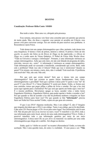 DESTINO
Canalização: Professor Hélio Couto / OSHO
Boa tarde a todos. Mais uma vez, obrigado pela presença.
Essa semana, uma pessoa veio fazer uma consultar para um parente que precisa
de muita ajuda. Mas, ela disse o seguinte: esse parente só acredita em Ciência; essa
pessoa viria para conversar comigo. Em um minuto dá para resolver esse problema. A
Ressonância é pura Física.
Todo átomo tem um campo eletromagnético que vibra, portanto, todo átomo tem
uma frequência. O átomo é feito de próton, nêutron e elétron. O próton é feito de três
quarks; os quarks são feitos ou do Bóson de Higgs ou da supercorda; e o Bóson de
Higgs ou a corda saem do Vácuo Quântico. O Nobel de Física John Weeler disse:
“Tudo no Universo é energia e informação”. Portanto, é uma informação intrínseca ao
campo eletromagnético. Acho que está claro, ele não está falando de programa de rádio,
televisão, internet etc., certo? A informação é intrínseca ao campo eletromagnético.
Toda informação pode ser acessada e transferida, considerando que existe. Bom, onde
está o problema? Onde isso não é Ciência? Onde que isso é misticismo? Quanto eu
gastei? Um minuto, um minuto e meio, dois, não é verdade? Está resolvido. O problema
está resolvido? Não, não está. Não está.
Por que será que existe átomo? Será que o átomo tem um campo
eletromagnético? Será que existem as quatro forças fundamentais: forte, fraca,
eletromagnetismo e gravidade? Será que o próton é desse jeito? E quem é esse “tal” do
quark? E esse Bóson? E o Vácuo Quântico? E assim por diante. Então, se formos por
esse caminho, temos que pegar pilhas e pilhas de livros e estudar. Por que a luz está
acesa aqui (aponta para a luminária)? Por que será que aperta um botão aqui e tem luz?
É o mesmo problema. Deveríamos apagar as luzes, acender velas e todos lerem
Engenharia Eletrônica, Engenharia Elétrica, para poder apertar o botão e acender a luz?
Por que quando se fala de acender a luz não há problema nenhum e ninguém vai fazer
Engenharia Elétrica para fazer isso? Por que quando se fala “informação”, precisa
fazer um Nobel de Física aceitar? Então, vejam em que grau nós estamos.
O que é seu DNA? Algumas moléculas. Mas é um código? É, não é? Imagino
que ninguém duvidará que o DNA é um código. Tanto é um código, que já foi decifrado.
Cabe num CD. Precisa pegar o CD e levar para outro lugar? Sua informação está lá num
CD. Não dá para pôr isso aí na internet ou num e-mail? E transferir o seu DNA, toda a
sua informação para outro local, através de uma onda eletromagnética? Pois é. Então, é
possível transferir toda a sua informação genética por meio de um meio
eletromagnético. Coloca num CD, no pen drive ou transmite via satélite por uma onda
eletromagnética que chega até o satélite. Até chegar ao destino.
Então, qual é o “chifre no cavalo” no tocante à Ressonância? Então, se torna não
aceitação. Não é uma questão mais, de como é a realidade. O caso passa a ser: “Não
 