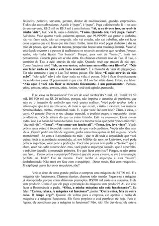 faxineiro, pedreiro, servente, gerente, diretor de multinacional, grandes empresários.
Todos são autossabotadores. Aquilo é “papo”, é “papo”. Pega o dinheirinho lá – no caso
de um servente, R$ 2 mil ou R$ 3 mil é uma fortuna. “Ai, se eu tivesse isso, eu resolvia
minha vida”, OK. Vai lá, saca o dinheiro, “Toma. Quando der, você paga. Toma”.
Adivinha. Vale quanto vocês quiserem apostar, que 99.999999 vai gastar o dinheiro,
não vai fazer nada, não vai progredir, não vai estudar, não vai trabalhar, não vai fazer
coisa alguma que ele falou que iria fazer. Então, tanto faz você pegar dinheiro e dar na
mão da pessoa, que vai dar na mesma, porque não houve uma mudança interna. Você só
está dando recurso e a pessoa já malbaratou os recursos anteriores que recebeu. Porque,
senão, não tinha ficado “no buraco”. Porque, para sair do “buraco”, basta um
pensamento. Conecta para ver se não entra. Os chineses chamam isso de Tao. O Tao, o
caminho do Tao, a ação através da não ação. Quando você age através de não agir.
Como funciona isso? “Ah, eu vou sentar; acho uma maravilha essa filosofia”. “Não
vou fazer nada na vida e está tudo resolvido”. É a filosofia de vida do preguiçoso.
Ele não entendeu o que o Lao-Tsé tentou passar. Ele falou: “É ação através da não
ação”. “não ação” não é não fazer nada na vida, é pensar. Não é ficar freneticamente
mexendo nos casos. O pensamento é que cria. O Lao-Tsé sabia disso. Então, ele falou:
“Não ação é você não ficar se mexendo fisicamente, é um pensamento”. Pensou,
criou, pensou, criou, pensou, criou. Assim, você está agindo, pensando.
E no caso da Ressonância? Em vez de você receber R$ 5 mil, R$ 10 mil, R$ 50
mil, R$ 500 mil ou R$ 20 milhões, porque, não importa o tamanho do problema que
seja ou o tamanho da ambição que você queira realizar. Você pode receber toda a
informação que tem no Universo, de tudo o que existe, existiu e existirá, das maiores
personalidades, mental, emocional, tudo. E, o que você faz com isso? Claro, a casa, o
carro. O gerente liberou o seu cheque especial, o prefeito pagou o precatório, várias
pendências. Vocês sabem do que eu estou falando. Está na anamnese. Essas coisas
todas, isso é o banal do banal do banal. Isso é a mesma coisa que pedir “cinco mil réis”,
“dez mil réis”. “Toma”, “Vou tomar um lanche ali”, “Toma, dez, leva vinte”. Vocês
pedem uma coisa, é fornecido muito mais do que vocês pediram. Vocês não têm nem
ideia. Vieram pedir um bife de segunda, ganha oitocentos quilos de filé mignon. Vocês
entenderam? Se com a Ressonância na mão - que te dá toda a capacidade que você
quiser, toda a experiência acumulada, aí, nos bilhões de anos no Universo, você pode
pedir o arquétipo, você pede a perfeição. Você não precisa nem pedir o “fulano”, que é
claro, você não sabe o nome dele, mas, você pede o arquétipo daquilo, que é o perfeito,
o máximo daquilo, a emanação primeira. E o que fazer com isso? Porque, se não entrar
em fase... Como pensa o arquétipo? Como é que ele pensa e sente, se ele é a emanação
perfeita do Todo? Cai na mesma. Você recebe o arquétipo e está “assim”,
desbalanceado. Não entra em fase com o arquétipo. Deste modo, fica com resquícios.
Já expliquei quem faz esses resquícios, não?
Veio o dono de uma grande gráfica e comprou uma máquina de R$700 mil. E a
máquina não funcionava. Chamou técnico, chamou todo mundo. Pagava-se a máquina
já desesperado, porque eram altíssimas prestações. R$700 mil custava a máquina. E ela
sem produzir. Como é que ele paga a prestação da máquina sem produzir? Aí, ele veio
fazer a Ressonância e pediu. “Olha, a minha máquina não está funcionando”. Eu
falei: “Calma, relaxa. A máquina vai funcionar”, ponto. “Outra coisa, fala de outra
coisa. O tempo urge”. Quando ele voltou para a empresa, ele apertou o botão da
máquina e a máquina funcionou. Ele ficou perplexo e está perplexo até hoje. Pois é.
Agora, ele acreditava que a máquina ia funcionar? Não, não. Ele duvidava, ele estava
 