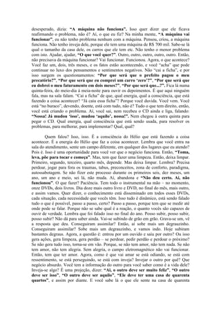 desesperado, dizia: “A máquina não funciona”. Isso quer dizer que ele ficava
reafirmando o problema, não é? Aí, o que eu fiz? Na minha mente, “A máquina vai
funcionar”, eu não tenho problema nenhum com a máquina. Pensou, criou, a máquina
funciona. Não tenho inveja dele, porque ele tem uma máquina de R$ 700 mil. Sabe-se lá
qual o tamanho da casa dele, os carros que ele tem etc. Não tenho o menor problema
com isto. Ajudar, ajudar, “O que você quer?”. Outro, outro, outro, outro, outro. Então,
não precisava da máquina funcionar? Vai funcionar. Funcionou. Agora, o que acontece?
Você faz um, dois, três meses, e os fatos estão acontecendo, e você “acha” que pode
continuar no luxo dos pensamentos e sentimentos negativos. Não “cai a ficha”, e por
isso surgem os questionamentos: “Por que será que o prefeito pagou o meu
precatório?”, “Por que será que eu comprei um carro ‘zero’?”, “Por que será que
eu dobrei o meu faturamento em dois meses?”, “Por que será que...?”. Fica lá numa
quinta-feira, do meio-dia à meia-noite para ouvir os depoimentos. É que aqui ninguém
fala, mas na sala falam. “Cai a ficha” de que, qual energia, qual a consciência, que está
fazendo a coisa acontecer? “Já caiu essa ficha”? Porque você duvida. Você vem. Você
está “no buraco”, devendo, doente, está com tudo, não é? Tudo o que tem direito, então,
você está criando o problema. Aí, você sai, nem recebeu o CD ainda e liga, falando:
“Nossa! Já mudou ‘isso’, mudou ‘aquilo’, nossa!”. Nem chegou à outra quinta para
pegar o CD. Qual energia, qual consciência que está sendo usada, para resolver os
problemas, para melhorar, para implementar? Qual, qual?
Quem falou? Isso, isso. É a consciência do Hélio que está fazendo a coisa
acontecer. É a energia do Hélio que faz a coisa acontecer. Lembra que você entra na
sala do atendimento, sente um campo diferente, em qualquer dos lugares que eu atendo?
Pois é. Isso é uma oportunidade para você ver que o negócio funciona. Então, “Toma,
leva, põe para tocar e começa”. Mas, tem que fazer uma limpeza. Então, deixa limpar.
Primeiro, segundo, terceiro, quarto mês, depende. Mas deixa limpar. Lembra? Precisa
perdoar, jogar para fora os traumas, tabus, preconceitos, zona de conforto, paradigma,
autossabotagem. Se não fizer este processo durante os primeiros seis, dez meses, um
ano, um ano e meio, sei lá, não muda. Aí, abandona e “Não deu certo. Ai, não
funcionou”. O que fazer? Paciência. Tem todo o instrumental na mão – no momento,
onze DVDs, dois livros. Dia doze mais outro livro e DVD, no final do mês, mais outro,
e assim vamos. Quer dizer, o conhecimento está disseminado em todos esses DVDs,
cada situação, cada necessidade que vocês têm. Isso tudo é dinâmico, está sendo falado
tudo o que é possível, passo a passo, certo? Passo a passo, porque tem que se medir até
onde pode se falar. Porque não se sabe qual é a reação, o quanto vocês são capazes de
ouvir de verdade. Lembra que foi falado isso no final do ano. Posso subir, posso subir,
posso subir? Não dá para saber ainda. Vai-se subindo de grão em grão. Grava-se um, vê
a resposta que deu. Conseguiram assimilar? Então, aí sobe mais um degrauzinho.
Conseguiram assimilar? Sobe mais um degrauzinho, e vamos indo. Hoje subiram
bastantes degraus. Agora, a questão é: entrou por um ouvido e saiu por outro? Ou isso
gera ações, gera limpeza, gera perdão – se perdoar, pedir perdão e perdoar o próximo?
Se não gera tudo isso, torna-se em vão. Porque, se não tem amor, não tem nada. Se não
tem amor, não tem alegria. Sem alegria, o campo eletromagnético não vai funcionar.
Então, tem que ter amor. Agora, como é que vai amar se está odiando, se está com
ressentimento, se está perseguindo, se está com inveja? Invejar o outro por quê? Que
negócio absurdo. Você tem a informação do outro para você saber como é a vida dele?
Inveja-se algo? É uma projeção, dizer: “Ai, o outro deve ser muito feliz”, “O outro
deve ser isso”, “O outro deve ser aquilo”, “Ele deve ter uma casa de quarenta
quartos”, e assim por diante. E você sabe lá o que ele sente na casa de quarenta
 