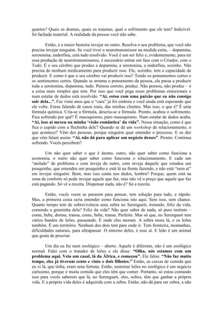 quartos? Quais os dramas, quais os traumas, qual o sofrimento que ele tem? Indizível.
Só fachada material. A realidade da pessoa você não sabe.
Então, é a maior besteira invejar no outro. Resolva o seu problema, que você não
precisa invejar ninguém. Se você tiver o neurotransmissor na medida certa, – dopamina,
serotonina, endorfina, está tudo resolvido. Você é um ser feliz e, evidentemente, para ter
essa produção de neurotransmissores, é necessário entrar em fase com o Criador, com o
Todo. É o seu cérebro que produz a dopamina, a serotonina, a endorfina, sozinho. Não
precisa de nenhum medicamento para produzir isso. Ele, sozinho, tem a capacidade de
produzir. E como é que o seu cérebro vai produzir isso? Tendo os pensamentos certos e
os sentimentos certos. Quando se arruma o pensamento da pessoa, ela passa a produzir
toda a serotonina, dopamina, tudo. Pensou correto, produz. Não pensou, não produz – é
a coisa mais simples que tem. Por isso que você pega esses problemas emocionais e
num estalar de dedos está resolvido. “Ai, estou com uma paixão que eu não consigo
sair dela...”. Faz vinte anos que o “cara” já foi embora e você ainda está esperando que
ele volte. Estou falando de casos reais, das minhas clientes. Mas isso, o que é? É uma
fórmula química. Cria-se a fórmula, descria-se a fórmula. Pronto, acabou o sofrimento.
Fica sofrendo por quê? É masoquismo, puro masoquismo. Num estalar de dedos acaba.
“Ai, isso aí mexeu na minha ‘visão romântica’ da vida”. Nessa situação, como é que
fica o cupido com a flechinha dele? Quando se dá um workshop de relacionamento, o
que acontece? Vêm dez pessoas, porque ninguém quer entender o processo. E os dez
que vêm falam assim: “Ai, não dá para aplicar um negócio desses”. Pronto. Continua
sofrendo. Vocês percebem?
Um não quer saber o que é átomo, outro, não quer saber como funciona a
economia, o outro não quer saber como funciona o relacionamento. E cada um
“atolado” de problema e com inveja do outro, com inveja daquele que estudou um
pouquinho, que entendeu um pouquinho e está lá na frente fazendo, e não está “nem aí”
em invejar ninguém. Bom, mas isso conta nos dedos, lembra? Porque, quem está na
zona de conforto só pode invejar aquele que faz, mas não vê o preço que aquele que faz
está pagando. Só vê a receita. Dispensar nada, não é? Só a receita.
Então, vocês veem se pararem para pensar, tem solução para tudo, e rápido.
Mas, a primeira coisa seria entender como funciona isto aqui. Sem isso, sem chance.
Quanto tempo tem de sobrevivência uma zebra no Serengueti, trotando, feliz da vida,
comendo a graminha dela? Feliz da vida? Não quer saber de nada, só puro instinto –
come, bebe, dorme, transa, come, bebe, transa. Perfeito. Mas só que, no Serengueti tem
vários bandos de leões, passeando. É onde eles moram. A zebra mora lá, e os leões
também. É um território. Nenhum dos dois tem para onde ir. Tem fronteira, montanhas,
dificuldades naturais, para ultrapassar. O entorno deles, é esse aí. E leão é um animal
que gosta de procriar.
Um dia eu fui num zoológico – aberto. Aquele é diferente, não é um zoológico
normal. Falei com o tratador de leões e ele disse: “Olha, nós estamos com um
problema aqui. Veio um casal, lá da África, e começou”. Ele falou: “Não faz muito
tempo, eles já tiveram cento e vinte e dois filhotes.” Então, as caixas de comida que
eu vi lá, que tinha, eram uma fortuna. Então, sustentar leões no zoológico é um negócio
caríssimo, porque é muita comida que eles têm que comer. Portanto, só estou contando
isso para vocês saberem que lá, no Serengueti, eles, soltos, têm que ganhar a própria
vida. E a própria vida deles é adquirida com a zebra. Então, não dá para ser zebra, a não
 