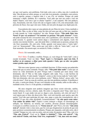 ser que você queira, sem problema. Está tudo certo com a zebra, mas ela é comida de
leão. Não dá para ser zebra, porque, se você não tiver proteção, o predador, com certeza,
está à espreita, porque o negócio dele é o seu Chi, no mínimo. Porque ele pode
manusear o duplo, também, de n maneiras. Você sabe que tem um corpo e tem um
duplo? Depois, você tem o que se chama “espírito”, é um conjunto. São sete pedaços,
mas, fisicamente, tem três. Esses três são os lugares onde o Chi, está armazenado, mais
próximo do físico. Isso aqui vale ouro. Então, ele tem jeito de pegar esse duplo para ele.
Essa palestra não é para ser uma palestra de um filme de terror. Estou medindo o
que eu falo. Mas, se não se falar, como faz dois mil anos que não se fala isso, mantém-
se todo mundo na “visão romântica” da vida. Porque dizem: “Não pode falar isso.
Nossa! O que vai acontecer? Vai assustar as pessoas. Não pode assustar”. Então,
não pode assustar há mil e novecentos anos, mil e quinhentos, mil e duzentos anos. Não
pode assustar. E, quando vocês saírem daqui e comentarem com alguém, vocês vão
escutar essa mesma história – que não pode falar a verdade para as pessoas, porque elas
vão ficar assustadas. Ah, está certo. Então, quando você passar para o “outro lado”,
você vai “desassustado”. Mas, assim que você abrir o olho do “outro lado”, você vai
ficar assustado. Ou assusta aqui, ou assusta lá. Então, é melhor...
Plateia: Já ir assustado, então...
Prof. Hélio: É melhor, é melhor. Porque, aí, você chega do “outro lado”, com o
escudo levantado. Você vai falar: “Epa! Aqui é o Serengueti, aqui tem leão. É
melhor eu já começar a olhar para tudo quanto é lado, que eu não vou poder
comer grama, aqui, em paz.”
Não tem como ignorar como a realidade funciona. O filme mostra um pedacinho
disso tudo que eu estou contando. Porque, sabe: “Não pode falar nada”. Como que vai
mexer na visão dominante do país? Porque tudo é mantido por meio dessa visão
dominante, não é? Não se fala nada, ninguém sabe nada. Fica, e está facílimo de
dominar, facílimo. E todo mundo “empurra”, como se não tivesse nada do “outro lado”.
Não tem dimensão, não tem coisa nenhuma, certo? “Beleza, beleza”, posso subir “em
cima do muro”, ficar na zona de conforto, que não tem problema nenhum. O problema é
do outro, e assim por diante. Só que você entenda ou não entenda, saiba ou não saiba, a
realidade existe. Esse é o X da questão, a realidade existe.
Há anos ninguém nem poderia imaginar que fosse existir televisão, satélite,
bomba atômica, internet, câmera, nada. Há cento e cinquenta anos? Hoje, tudo isso é
muito banal. E o que ainda vem por aí, daqui a cem, duzentos, mil, dois mil anos? E
você ignora que os fatos são desse jeito. Mas, você está inserido, quer queira, quer não
queira. Você não quer participar do jogo, mas, paga a conta das consequências, não é
verdade? O que eles estão decidindo, economicamente? “Ai, não quero nem saber.
Vou cuidar da minha vida”. Espera a conta começar a chegar, no desemprego, na
inflação, nas falências, na miséria, nos assaltos, diversas pessoas desempregadas.
Começam os conflitos sociais etc. E, “Estou nem aí”, não? Pois é, foi este: “não estou
nem aí”, durante vinte e cinco anos, que fez com que chegássemos às portas do que está
para acontecer economicamente no planeta. Porque, por enquanto, está tudo certo, não é
verdade? Sangue na veia, soro na outra, está em coma, há quantos anos? Mas, está vivo
“Não, não. Estável”. Você vai lá, “Qual é o boletim?”, “Não, está estável”, “Ah,
está estável? Então, está bom. Está vivo, respirando?”, “Ah, mas está em coma”,
 