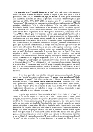 “Ah, mas tudo bem. Vamos lá. Vamos ver o jogo” Mas você esqueceu de perguntar
quem vai pagar a conta do hospital, porque é sangue e soro sem parar e toda a
parafernália. Mas, não, “Vou cuidar do jogo, da novela”. É isso o que a humanidade
está fazendo no momento, em relação ao problema econômico e financeiro global, que
apareceu em 2007, 2008, 2009, 2010. Já estamos em 2011 e continua, continua
“empurrando”. Lá em cima tem alguns economistas, alguns, vocês entenderam? Mas, lá
embaixo, está cheio de PhDs, lá embaixo, cheio de PhDs, com vários doutorados etc.
Está lotado, lotado. Porque é tudo mental. Cadê a emoção, cadê a emoção no sujeito?
Cadê o amor? Cadê? Cadê o amor? Você entendeu? Mas, na faculdade, aprendeu o que
sobre amor? Amor ao próximo, fazer o bem para a humanidade, conectar-se com o
Todo, “O que é isso? Que conversa mais ‘carola’, que ‘papo furado’”, entendeu? É
aprender técnica, tecnologia, o seu domínio. É tudo, e armamento etc. Então, qual é o
sentimento que tem uma pessoa assim, quando faz a transição? Qual é o campo
eletromagnético dessa pessoa? Ele é atraído, exatamente, para a frequência em que ele
está. Nessa dimensão, ele está numa determinada situação. Quando sai dessa dimensão e
passa para a próxima, imediatamente, o campo dele vai para um lugar específico, de
acordo com a frequência dele. Então, se tem uma visão negativa, sentimento negativo,
carga negativa, se ficou durante muitos e muitos anos agregando antimatéria, como é
que ele está? Totalmente negativado. E em que lugar que ele ficará? Num lugar
negativo, é óbvio. É eletromagnetismo. Quando isso for entendido, tudo estará
resolvido. Não tem favoritismo, não tem ninguém privilegiado, não tem especial – está
escrito lá: “Deus não faz acepção de pessoas”. É isso aí. É um campo eletromagnético.
Você está positivo, você vai para um lugar com a frequência positiva, um lugar em que
a frequência é positiva. Você está negativo, você vai para um lugar em que a frequência
é negativa, fim. A coisa mais justa possível, a sua frequência. Agora, depois que você
está lá, é um tanto quanto complicado mudar a frequência. Por quê? Porque, se você
está lá, não entende nada de frequência, de eletromagnetismo, de como funciona a
realidade.
É por isso que todo esse trabalho está aqui, agora, nessa dimensão. Porque,
depois que “acorda” com a cara na lama podre, “O que eu estou fazendo aqui? Onde
que eu estou? E agora?” E aí, sabe o que faz, não é? Xinga, se lamenta, xinga o Todo
Poderoso, reclama, “Não, mas eu fiz um monte de coisinhas”, entendeu? Não “saca”
que a questão é no interior. Assim, se passam anos e anos e anos e anos. Perde a conta,
é um eterno “agora”, preso em si mesmo. É uma cadeia mental. Você preso dentro de
você mesmo, não consegue ver nada fora e, o que você vê fora, é horripilante. E, que
solução você acha, se você não sabe nem onde está.
Alguém aqui assistiu o filme intitulado “Cubo”? Teve “Cubo 1”, “Cubo 2” e
“Cubo 3”, se não me engano. E “Cubo 0”, ou “Cubo 2”, depois teve o “Cubo 0”, não?
Ninguém, ninguém? Ah, lá atrás, duas pessoas. Excelente. É excepcional o filme. É uma
metáfora. As pessoas acordam dentro de um cubo gigantesco, são vários cubos. É um
cubo que tem porta, tem janelinha. Tem janelinha para baixo, à esquerda, nos quatro
cantos, para cima e para baixo. Ele abre a janelinha, pula, é outro cubo, com mais
janelinhas. Aí, ele pula, sai daquele, e os cubos se movimentam. Eles se movimentam o
tempo todo e tem uns perigos. Quando você abre a janelinha, podem ocorrer alguns
fatos ruins para você. E aí você acorda dentro de um cubo desses, com três, quatro
pessoas, normalmente começa assim. E aí tem todo o drama. É extremamente filosófico
o que se fala ali. É espetacular, entendeu? É uma metáfora do que acontece quando você
“acorda” no lado negativo. As pessoas dormiram – a história do filme é essa –e
 