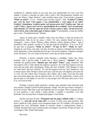 acordaram lá. Alguém entrou na sua casa, deu uma injeçãozinha em você, você fica
sedado, é levado e colocado no cubo, solta o cubo e fim. Recentemente, também teve
esses seis filmes, “Jogos Mortais”, outra metáfora desse jeito. Você acorda e pergunta:
“Onde eu estou?”. A voz – lembra quem assistiu, Jigsaw? –fala: “Lembra? Lembra
que você fez isso? Você pegou a sua mamãezinha e você jogou lá no asilo?
Lembra? Abandonou. Lembra quem você passou para trás? Lembra que ‘não sei
o quê’? Pois é. Agora você vai ter a oportunidade de se redimir. Você vai enfrentar
uma situação. Se você for capaz de cortar o braço, cortar a mão, ‘nã-nã-nã-nã-nã’,
você se livra, tem a chavinha aqui. Começa o jogo.” É horripilante, e cada um melhor
que o outro, “horripilantemente” falando.
Agora, se atente para o detalhe: todos esses seis filmes, a ideia do escritor foi,
simplesmente, falar da lei de causa e efeito. Foi uma maneira brutal de passar a
mensagem – causa e efeito. Plantou, colheu, plantou, colheu, plantou, colheu. Aqui é
metafórico. Mas, quando “acorda-se” lá, não tem nada de metafórico. É nu e cru. E aí?
Se aqui não se pergunta: “Onde eu estou?”, “O que eu fiz?”, “Onde eu vou?”,
imagine lá, com fome, com sede, com dor, de todas as espécies, sofrendo horrivelmente,
numa depressão, a mais profunda possível que você possa imaginar. Ninguém consegue
como sair dessa? Eu vou contar no dia doze, como que sai dessa situação.
Portanto, é preciso entender como funciona a realidade. Todos nós, temos
proteção, mas é preciso pedir. E pedir não é “fazer negócio”. “Quanto” Ah, vou
contratar um guarda-costas, “Quanto que você quer? Toma.”, paga, entendeu? Não
tem negócio com o Todo. Quem faz negócio é gangster. Se você fizer negócio com ele,
você está nas mãos dele, literalmente. Então, não tem “jeitinho”, OK? Quando se trata
do “outro lado” não tem “jeitinho”. Se você faz negócio com um “cara” poderoso, você
se torna escravo dele. Porque a única coisa que você tem que vale alguma coisa para ele
é o Chi. Chi não é Real, não é Cruzeiro, não é Dólar, não é nada. Você não tem nada
que você possa pagar que seja do interesse dele. Se você fez empréstimo, a única coisa
que ele quer é o seu duplo, é o seu Chi, é a sua energia vital. Não tem outra coisa, é isso.
E aí, você está na mão.
Portanto, é preciso pedir proteção e estudar, para entender como funciona todo
esse sistema. Sempre é possível pedir proteção, sempre. Por pior que esteja a situação, é
possível reverter. Mas tudo o que está debitado tem de ser pago. Não se esqueça de que
se você quebrou o vaso chinês e pediu perdão, o perdão é concedido, você está
perdoado, mas tem que fazer o cheque para pagar o vaso chinês.
Há dois mil anos foi dito: “Enquanto não for pago o último ceitil...”, o último
centavo, “... você não sai de onde está”, e é justo. E outra coisa, para terminar. Não
fosse a ajuda do Todo, jamais você conseguiria pagar isto. Na verdade, é Ele quem está
pagando por você, facilitando, dando os recursos, dando o conhecimento, dando a
vontade, fazendo tudo o que é possível para você pagar a sua dívida. Porque ele quer ver
você alegre e feliz. Então, basta pedir.
Boa noite.
 