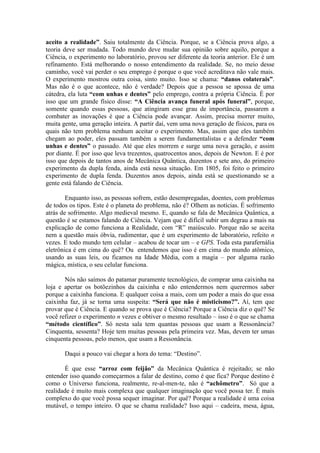 aceito a realidade”. Saiu totalmente da Ciência. Porque, se a Ciência prova algo, a
teoria deve ser mudada. Todo mundo deve mudar sua opinião sobre aquilo, porque a
Ciência, o experimento no laboratório, provou ser diferente da teoria anterior. Ele é um
refinamento. Está melhorando o nosso entendimento da realidade. Se, no meio desse
caminho, você vai perder o seu emprego é porque o que você acreditava não vale mais.
O experimento mostrou outra coisa, sinto muito. Isso se chama: “danos colaterais”.
Mas não é o que acontece, não é verdade? Depois que a pessoa se apossa de uma
cátedra, ela luta “com unhas e dentes” pelo emprego, contra a própria Ciência. É por
isso que um grande físico disse: “A Ciência avança funeral após funeral”, porque,
somente quando essas pessoas, que atingiram esse grau de importância, passarem a
combater as inovações é que a Ciência pode avançar. Assim, precisa morrer muito,
muita gente, uma geração inteira. A partir daí, vem uma nova geração de físicos, para os
quais não tem problema nenhum aceitar o experimento. Mas, assim que eles também
chegam ao poder, eles passam também a serem fundamentalistas e a defender “com
unhas e dentes” o passado. Até que eles morrem e surge uma nova geração, e assim
por diante. É por isso que leva trezentos, quatrocentos anos, depois de Newton. E é por
isso que depois de tantos anos de Mecânica Quântica, duzentos e sete ano, do primeiro
experimento da dupla fenda, ainda está nessa situação. Em 1805, foi feito o primeiro
experimento de dupla fenda. Duzentos anos depois, ainda está se questionando se a
gente está falando de Ciência.
Enquanto isso, as pessoas sofrem, estão desempregadas, doentes, com problemas
de todos os tipos. Este é o planeta do problema, não é? Olhem as notícias. É sofrimento
atrás de sofrimento. Algo medieval mesmo. E, quando se fala de Mecânica Quântica, a
questão é se estamos falando de Ciência. Vejam que é difícil subir um degrau a mais na
explicação de como funciona a Realidade, com “R” maiúsculo. Porque não se aceita
nem a questão mais óbvia, rudimentar, que é um experimento de laboratório, refeito n
vezes. E todo mundo tem celular – acabou de tocar um – e GPS. Toda esta parafernália
eletrônica é em cima do quê? Ou entendemos que isso é em cima do mundo atômico,
usando as suas leis, ou ficamos na Idade Média, com a magia – por alguma razão
mágica, mística, o seu celular funciona.
Nós não saímos do patamar puramente tecnológico, de comprar uma caixinha na
loja e apertar os botõezinhos da caixinha e não entendermos nem querermos saber
porque a caixinha funciona. E qualquer coisa a mais, com um poder a mais do que essa
caixinha faz, já se torna uma suspeita: “Será que não é misticismo?”. Aí, tem que
provar que é Ciência. E quando se prova que é Ciência? Porque a Ciência diz o quê? Se
você refizer o experimento n vezes e obtiver o mesmo resultado – isso é o que se chama
“método científico”. Só nesta sala tem quantas pessoas que usam a Ressonância?
Cinquenta, sessenta? Hoje tem muitas pessoas pela primeira vez. Mas, devem ter umas
cinquenta pessoas, pelo menos, que usam a Ressonância.
Daqui a pouco vai chegar a hora do tema: “Destino”.
É que esse “arroz com feijão” da Mecânica Quântica é rejeitado; se não
entender isso quando começarmos a falar de destino, como é que fica? Porque destino é
como o Universo funciona, realmente, re-al-men-te, não é “achômetro”. Só que a
realidade é muito mais complexa que qualquer imaginação que você possa ter. É mais
complexo do que você possa sequer imaginar. Por quê? Porque a realidade é uma coisa
mutável, o tempo inteiro. O que se chama realidade? Isso aqui – cadeira, mesa, água,
 