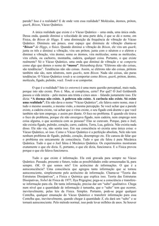parede? Isso é a realidade? E de onde vem essa realidade? Moléculas, átomos, próton,
quark, Bóson, Vácuo Quântico.
A única realidade que existe é o Vácuo Quântico – uma onda, uma única onda.
Dessa onda, quando diminui a velocidade de uma parte dela, é que se dá o nome, em
Física, do Bóson de Higgs. É uma diminuição da frequência de vibração do Vácuo
Quântico. Diminuiu um pouco, esse espaço que diminuiu de vibração chama-se
“Bóson” de Higgs, o físico. Quando diminui a vibração do Bóson, ele vira um quark;
junta os três e diminui a vibração, vira um próton; junta com o nêutron e o elétron e
diminui a vibração, vira átomo; soma os átomos, vira moléculas; soma as moléculas,
vira célula, ou cachorro, montanha, cadeira, qualquer coisa. Portanto, o que existe
realmente? Só o Vácuo Quântico, uma onda que diminui de vibração e se comporta
como algo que demos o nome de “massa”. Heisenberg dizia: “Elétrons não são coisas,
são tendências”. Tendências não são coisas. Assim, se elétrons não são coisas, prótons
também não são, nem nêutrons, nem quarks, nem Bóson. Nada são coisas, são puras
tendências. O Vácuo Quântico tende a se comportar como Bóson, quark, próton, átomo,
molécula, fígado, pulmão, você. Tende a se comportar.
O que é a realidade? Isto (o entorno) é uma mera questão perceptual, mais nada,
porque isto não existe. Pois é. Mas, aí complicou, certo? Por quê? O Joel Goldsmith
passou a vida inteira – pelo menos uns trinta e cinco anos – falando justamente isso. Ele
dizia: “A doença não existe. A pobreza não existe. A carência não existe. Só existe
uma realidade”. Ele não dava o nome “Vácuo Quântico”, ele falava outro nome, mas é
tudo o mesmo assunto, a mesma visão, a mesma percepção. Se você achar que a parede
existe, a cadeira existe, vai achar que o vírus existe, o seu fígado está doente e que você
também não tem emprego, e assim por diante. O foco no problema. E quando ele tirava
o foco do problema, porque ele não enxergava fígado, nem cadeira, nem emprego nem
coisa alguma, o que acontecia com as pessoas? Elas se curavam. Porque, para o Joel,
não existia fígado, pulmão, coração, carro, cadeira, Terra, Lua, galáxia. Não existia nada
disso. Ele não via, não sentia isso. Em sua consciência só existia uma única coisa: o
Vácuo Quântico, só isso. Como o Vácuo Quântico é a perfeição absoluta, Nele não tem
nenhum problema de fígado, pulmão, coração, desemprego etc. Ele cansou de falar que
o problema era unicamente de consciência. Tudo o que ele falou é pura Mecânica
Quântica. Tudo o que o Joel falou é Mecânica Quântica. Os experimentos mostraram
exatamente o que ele dizia. E, portanto, o que ele dizia, funcionava. E a Física provou
porque o que ele falava funcionava.
Tudo o que existe é informação. Ela está gravada para sempre no Vácuo
Quântico. Passado, presente e futuro, todas as possibilidades estão armazenadas lá, para
sempre. OK. O que somos nós? Um acréscimo de informações. O que é a
autoconsciência? Uma consciência que agregou tanta informação que se tornou
autoconsciente, simplesmente pelo acréscimo de informação. Chama-se “Teoria das
Estruturas Dissipativas”, a Física e Química que explica isso. Teoria das Estruturas
Dissipativas, Nobel de Física de 1977, Ilya Prigogine; pega-se a consciência e transfere-
se informação para ela. De tanta informação, precisa dar um “salto” qualitativo. Chega
num nível que a quantidade de informação é tamanha, que o “salto” tem que ocorrer,
inevitavelmente, pelas leis da Física. Simples. Portanto, pode-se pegar qualquer
Centelha, qualquer emanação do Vácuo Quântico e transferir informação para essa
Centelha que, inevitavelmente, quando chegar à quantidade X, ela dará um “salto” e se
tornará autoconsciente. Pelo método normal, isso pode levar milhões de anos. Se houver
 