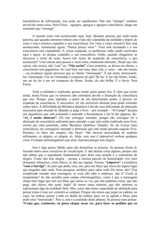 transferência de informação, isso pode ser rapidíssimo. Não tem “milagre” nenhum
envolvido nesta coisa. Pura Física – agregou, agregou e agregou consciência, chega um
momento que “enxerga”.
A mesma coisa está acontecendo aqui, hoje. Quantas pessoas que estão nesta
palestra, que quando entraram tinham uma visão não expandida da realidade e depois de
vinte e cinco minutos expandiu a sua consciência. Em vinte e cinco minutos? Isso está
acontecendo, exatamente agora. “Nunca pensei nisso”. Você está escutando e a sua
consciência está expandindo. E, nessa expansão, os problemas estão sendo resolvidos
aqui e agora, só porque expandiu a sua consciência. Então, quando chegarmos às
dezenove e trinta da noite, houve três horas de expansão da consciência, o que
acontecerá? Você entrou uma pessoa e sairá outra, totalmente diferente. Desde que não
rejeite, não resista, não “caia” no: “Não aceito”. Caso contrário, se deixar em aberto, o
crescimento será gigantesco. Se você fizer isso uma, duas, três, n vezes – não são muitas
– vai acontecer aquele processo que se chama “iluminação”. É um nome interessante,
luz, iluminação. Um ser iluminado é composto de quê? De luz. E luz são fótons. Então,
um ser de luz é um ser composto de fótons. Senão, ele não brilha. É o óbvio. Pura
Física.
Toda a realidade é explicada, grosso modo, pelas quatro leis. É claro que existe
ainda, muita Física que os terrestres não entendem devido a limitação de consciência
que têm. Porque, para entender, a partir de um determinado ponto, é preciso ter
expansão de consciência. É necessário, ter um raciocínio abstrato para poder entender
certos fatos. A dificuldade da Mecânica Quântica é devido essa dificuldade da abstração
necessária para entende-la. Quando se pega o livro – por exemplo – “O Campo” dá para
um engenheiro que está resistindo a entender a Ressonância e ele lê dez páginas, diz:
“Ai, é muito abstrato”. Ele não consegue entender, porque não consegue ter a
abstração de consciência suficiente para entender o que está sendo explicado num livro,
escrito por uma jornalista, sobre Mecânica Quântica. Simples. Se ele tivesse mais
consciência, ele conseguiria entender a abstração que está sendo passada naquele livro.
Portanto, os fatos são simples, são fáceis. Não haveria necessidade de nenhum
sofrimento, só alegria, só alegria, só. Aliás, sem isso é impossível realizar qualquer
coisa. O campo eletromagnético que atrai, funciona porque tem alegria.
Isso é algo pouco falado, para não desanimar as pessoas. As pessoas ficam aí,
fazendo todos esses exercícios de visualização. E não atraem coisa alguma, porque elas
não sabem que o ingrediente fundamental para fazer essa atração é o sentimento de
alegria. Como não tem alegria – porque a imensa parcela da humanidade vive num
desespero silencioso, como falava, se não me engano, Tureau: “empurra” a existência
“com a barriga”, do jeito que pode, reza, ora, para um Deus que mora em algum lugar
que ninguém sabe onde. Nem pesquisa, também, para saber onde Ele mora, não? Fica
complicado mandar uma mensagem, se você não sabe o endereço, não é? Vocês já
imaginaram? Se não acredita num campo eletromagnético, como é que a mensagem
chega num lugar que tem um Deus que nunca se viu, que não podemos tocar, que não
pega, não cheira, não sente, nada? Só temos umas estátuas, que não sabemos se
representam algo da realidade Dele. Mas, como não temos capacidade de abstração para
pensar como é esse ser, constrói-se estátuas. Porque nós temos que pegar na cadeira, no
copo, na estátua, passar a mão no dedão da estátua, para ver se agrada o Deus, para
pedir uma “intercessão”. Pois é, esta é a realidade deste planeta. Se parasse para pensar:
“Como que, realmente, eu posso chegar nesse ser, para fazer os pedidos que eu
 