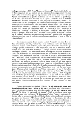 tenho para entregar à Ele? Como? Onde que Ele mora?”, Mas, isso dá trabalho, não
é? Tem que pensar, tem que analisar, tem que raciocinar, tem que pesquisar. Fica mais
fácil aceitar como um fato; porque alguém falou, está escrito num livro qualquer?
Alguém escreveu há não sei quantos milênios e fica por isso mesmo. E, quando algo
não dá certo – e a maior parte das vezes não dá – qual é a resposta? “São os mistérios
insondáveis”, mistérios insondáveis. É claro, só pode ser insondável, mesmo – não
sabemos onde Ele está, o que pensa, não sabemos como Ele reage, não temos nenhuma
informação, não recebemos uma carta pelo correio, nem um e-mail Dele. Tudo o que
acontece é um “mistério” e “insondável”, porque não temos com quem conversar. Não
dá para saber como é que essa pessoa pensa. Aí, “engole-se o sapo”, “engole-se” o
falecimento, “engole-se” o acidente, o desemprego, “engole-se” todo esse drama
terrestre, “joga para debaixo do pano”, “do tapete”, coloca vários “concretos” em cima,
não é verdade? “Concreta, concreta, concreta, concreta” bastante. Cria os traumas,
tabus, preconceitos, zona de conforto, autossabotagem, paradigma e, como se fala, “a
vida continua”.
Depois de um velório, de um enterro, bastante “concreto” em cima, dois, três
dias, uma semana, um mês, c’est la vie, a vida continua e vamos em frente. Haja
“concreto”. Depois, é outro problema, outro, outro, e mais “concreto” em cima. Só que
a energia que foi “concretada” é uma energia viva, que está lá emanando. Tudo é
energia, tudo vibra, tudo tem informação. A energia que está no seu inconsciente,
coberta pelo “concreto”, fica emanando. Começa, daqui a pouco, a dar um probleminha
“aqui”, um probleminha “ali”, outro probleminha “ali”. Isso chama “psicossomatização”
– quando a coisa já está muito avançada, a capacidade de análise. E quando não está é o
quê? Você é uma “vítima” de uma doença. Aí, aguenta-se do jeito que dá. Toma-se tudo
o que é receitado, e sofre. Mas, são os “mistérios insondáveis”. Fazem-se vários
sacrifícios – isso melhorou um pouco. Melhorou porque há uns três mil anos, mais ou
menos, pegava-se as criancinhas pelos pezinhos e jogava-se a criancinha na fornalha, lá
dentro, para fazer uma oferta a Baal, a fim de melhorar os negócios, atrair mais clientes,
arrumar um casamento, curar uma doença. Três mil anos atrás – não faz tanto tempo.
Qual a diferença de hoje para três mil anos? Ainda estamos para ver, não é? Claro, hoje
dá para falar de Mecânica Quântica. Então, está tendo uma evolução. Mas isso foi à
custa de, duas mil, novecentos e noventa e quatro, bomba atômica, – 2994. Para poder
“cair uma ficha” que existia algo chamado “átomo” – o que ainda não foi entendido
para inúmeras pessoas. Porque se isso já tivesse sido entendido, tudo isso estaria
resolvido, tudo; uma coisa leva a outra, que leva a outra, que leva a outra, que leva a
outra. Ciência é isso, você tem uma conclusão, raciocina, tira outra, raciocina, tira outra
e assim vai.
Quando perguntaram para Richard Feynman: “Se nós pudéssemos passar uma
única informação para uma civilização à frente – uma única, pois, vai desaparecer
tudo e nós só podemos passar uma única informação – o que você passaria para
frente?” Ele falou: “A existência do átomo”. Você só precisaria passar essa
informação para outra civilização: “O átomo existe”, fim. Porque, a partir daí, eles
tirariam todas as conclusões de todas as Ciências. Então, a informação mais importante
que existe no Universo é “O átomo existe”, porque é o fundamento de toda a
existência, de tudo o que existe. Entendido isso, o resto é pura consequência de se
entender e analisar. Mas, se formos ao shopping e perguntarmos para uma gerente de
uma loja: “Você sabe que átomo existe?”, “Não, nunca ouvi falar disso.” Mas ela
tem dois ou três celulares e nunca ouviu falar de átomo. Bom, átomo é algo de Física,
 