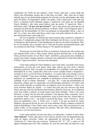 complicado, um “bicho de sete cabeças”, certo? Assim, tudo bem, a moça ainda não
obteve essa informação, porque não se fala disso na mídia. Mas, outro dia eu fiquei
sabendo que em um determinado programa de televisão um dos participantes não sabia
quem foi Hitler. Já imaginaram? Adulto, um adulto, vinte e tantos anos. Nem sabe que
houve a Segunda Guerra Mundial, porque é impossível você saber que da Segunda
Guerra Mundial e não saber quem liderou uma das partes. É impossível. Bom, o
holocausto então, “O que será que foi isso?”. Isso é uma pessoa que participa de um
programa de televisão da máxima audiência, no Brasil. Então, vocês imaginem qual é a
situação real da humanidade. Se fizer essa pesquisa na humanidade inteira, o que vai
dar? Aí, é claro, sem saber nada disso, como é que você pode elaborar de onde veio, o
que está fazendo aqui e para onde vai?
De vez em quando, em Hollywood, tenta-se passar algo construtivo, expandir os
horizontes. É complicado, porque todo filme inteligente não dá lucro e se não dá lucro,
os banqueiros não financiam. É uma batalha para se aprovar um roteiro inteligente. Mas,
de vez em quando, tem a exceção, não é? Uma das exceções está passando agora, aqui
nos cinemas em São Paulo. O filme chama-se “Os Agentes do Destino”.
Pessoas que ouviram falar do filme ou assistiram, disseram que não aceitam que
seja daquela forma como o filme mostra. Outras pessoas disseram que, se for daquela
forma, preferem morrer. Se um filme “light”, metafórico, para passar uma realidade, já
causou essa reação, imagine quando eu terminar essa explicação ao final desta palestra.
O filme é “água com açúcar”, mas tem uma mensagem.
Como tudo emerge do Vácuo Quântico, que é uma onda, você pode criar massa,
praticamente, do jeito que você quiser. Hoje, aqui, sabe-se que tem cento e dezoito
elementos químicos. Mas, isso pode ser manipulado. Se a realidade é uma onda, qual a
dificuldade de se criar, a partir dela, fatos com as mais variadas formas e frequências -
variando os hertz, as leis de Física, de Química - se a partir dali é que emerge o que se
chama “realidade”? Esta nossa realidade, simplesmente, vai da frequência X à Y, é um
parâmetro. Se expandirmos isso, mudando os parâmetros, teremos outra dimensão da
realidade. O que se chama “dimensão” – isso aqui, 3D – é uma das possibilidades de
dimensões, porque aqui foi organizado com determinados parâmetros. Um deles, pelo
menos sendo ajustado, na sintonia fina, na trigésima sexta casa decimal – trinta e seis
casas decimais depois da vírgula – é o ajuste fino para que este universo seja desta
forma, para que estas leis funcionem desta maneira, Química, Física etc. Se na trigésima
sexta casa mudar o número, já muda muita coisa nesta realidade. Trinta e seis casas
decimais é o ajuste fino de uma das constantes. Tem dezenas delas, constantes. Isso é
um enorme “bolo”, com inúmeros parâmetros, como se fosse uma tela. Ajusta todos os
parâmetros, aperta o start, – nós damos o nome de Big Bang – enter: Universo 1. Volta,
mexe nos parâmetros, enter: 2. Volta, enter: 3. Enter: 4. Só que, na mente do Vácuo
Quântico, não precisa de tela, de enter, de coisa nenhuma. Pensou, colapsou a função de
onda do Schrödinger. Criou. Outro, outro, outro, outro, outro. Mas isso precisa ter certa
ordem. Então, se cria estrutura dentro de estrutura. Não irão soltar, aleatoriamente, n
universos e vai virar uma baderna.
Como numa palestra, há uns anos atrás, eu explicando, a senhora lá atrás falou:
“Que baderna”. Assim, para não ter essa baderna, precisa criar um departamento que
cuide de alguns universos. Então, um aglomerado de universos dá o nome de
“multiverso A”. Junta mais uns universos, “multiverso B”, “C”, “D”, e assim vai. Há
alguma limitação para isso? Não, nenhuma. Se você tem uma onda, da onda tira o que
 