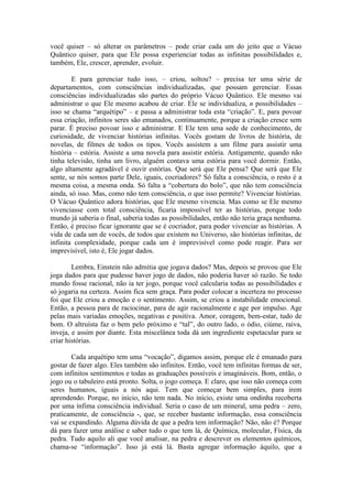 você quiser – só alterar os parâmetros – pode criar cada um do jeito que o Vácuo
Quântico quiser, para que Ele possa experienciar todas as infinitas possibilidades e,
também, Ele, crescer, aprender, evoluir.
E para gerenciar tudo isso, – criou, soltou? – precisa ter uma série de
departamentos, com consciências individualizadas, que possam gerenciar. Essas
consciências individualizadas são partes do próprio Vácuo Quântico. Ele mesmo vai
administrar o que Ele mesmo acabou de criar. Ele se individualiza, n possibilidades –
isso se chama “arquétipo” – e passa a administrar toda esta “criação”. E, para povoar
essa criação, infinitos seres são emanados, continuamente, porque a criação cresce sem
parar. É preciso povoar isso e administrar. E Ele tem uma sede de conhecimento, de
curiosidade, de vivenciar histórias infinitas. Vocês gostam de livros de história, de
novelas, de filmes de todos os tipos. Vocês assistem a um filme para assistir uma
história – estória. Assiste a uma novela para assistir estória. Antigamente, quando não
tinha televisão, tinha um livro, alguém contava uma estória para você dormir. Então,
algo altamente agradável é ouvir estórias. Que será que Ele pensa? Que será que Ele
sente, se nós somos parte Dele, iguais, cocriadores? Só falta a consciência, o resto é a
mesma coisa, a mesma onda. Só falta a “cobertura do bolo”, que não tem consciência
ainda, só isso. Mas, como não tem consciência, o que isso permite? Vivenciar histórias.
O Vácuo Quântico adora histórias, que Ele mesmo vivencia. Mas como se Ele mesmo
vivenciasse com total consciência, ficaria impossível ter as histórias, porque todo
mundo já saberia o final, saberia todas as possibilidades, então não teria graça nenhuma.
Então, é preciso ficar ignorante que se é cocriador, para poder vivenciar as histórias. A
vida de cada um de vocês, de todos que existem no Universo, são histórias infinitas, de
infinita complexidade, porque cada um é imprevisível como pode reagir. Para ser
imprevisível, isto é, Ele jogar dados.
Lembra, Einstein não admitia que jogava dados? Mas, depois se provou que Ele
joga dados para que pudesse haver jogo de dados, não poderia haver só razão. Se todo
mundo fosse racional, não ia ter jogo, porque você calcularia todas as possibilidades e
só jogaria na certeza. Assim fica sem graça. Para poder colocar a incerteza no processo
foi que Ele criou a emoção e o sentimento. Assim, se criou a instabilidade emocional.
Então, a pessoa para de raciocinar, para de agir racionalmente e age por impulso. Age
pelas mais variadas emoções, negativas e positiva. Amor, coragem, bem-estar, tudo de
bom. O altruísta faz o bem pelo próximo e “tal”, do outro lado, o ódio, ciúme, raiva,
inveja, e assim por diante. Esta miscelânea toda dá um ingrediente espetacular para se
criar histórias.
Cada arquétipo tem uma “vocação”, digamos assim, porque ele é emanado para
gostar de fazer algo. Eles também são infinitos. Então, você tem infinitas formas de ser,
com infinitos sentimentos e todas as graduações possíveis e imagináveis. Bom, então, o
jogo ou o tabuleiro está pronto. Solta, o jogo começa. E claro, que isso não começa com
seres humanos, iguais a nós aqui. Tem que começar bem simples, para irem
aprendendo. Porque, no início, não tem nada. No início, existe uma ondinha recoberta
por uma ínfima consciência individual. Seria o caso de um mineral, uma pedra – zero,
praticamente, de consciência -, que, se receber bastante informação, essa consciência
vai se expandindo. Alguma dúvida de que a pedra tem informação? Não, não é? Porque
dá para fazer uma análise e saber tudo o que tem lá, de Química, molecular, Física, da
pedra. Tudo aquilo ali que você analisar, na pedra e descrever os elementos químicos,
chama-se “informação”. Isso já está lá. Basta agregar informação àquilo, que a
 